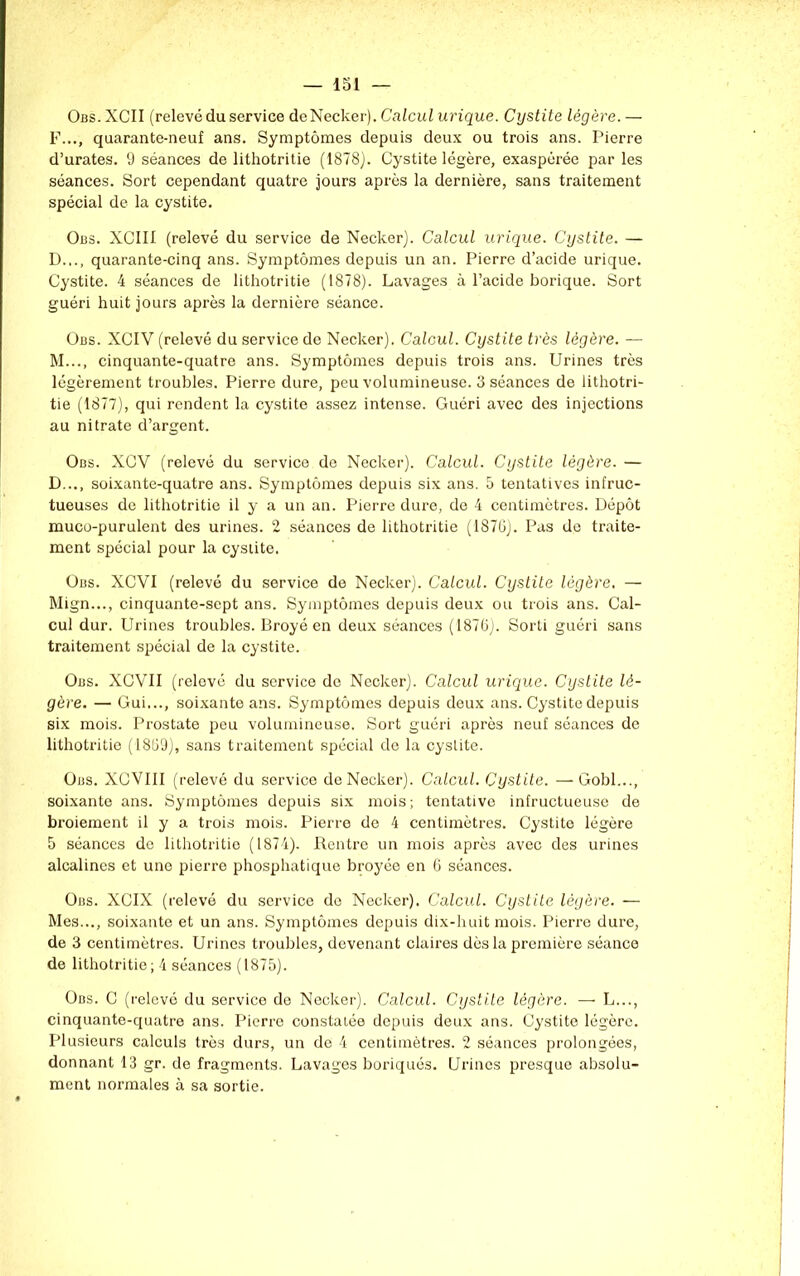 Obs.XCII (relevé du service deNecker). Calcul urique. Cystite légère.— F..., quarante-neuf ans. Symptômes depuis deux ou trois ans. Pierre d’urates. 9 séances de lithotritie (1878). Cystite légère, exaspérée par les séances. Sort cependant quatre jours après la dernière, sans traitement spécial de la cystite. Obs. XCIII (relevé du service de Necker). Calcul urique. Cystite. — D..., quarante-cinq ans. Symptômes depuis un an. Pierre d’acide urique. Cystite. 4 séances de lithotritie (1878). Lavages à l’acide borique. Sort guéri huit jours après la dernière séance. Obs. XCIV (relevé du service de Necker). Calcul. Cystite très légère. — M..., cinquante-quatre ans. Symptômes depuis trois ans. Urines très légèrement troubles. Pierre dure, peu volumineuse. 3 séances de lithotri- tie (1877), qui rendent la cystite assez intense. Guéri avec des injections au nitrate d’argent. Obs. XGV (relevé du service de Necker). Calcul. Cystite légère. — D..., soixante-quatre ans. Symptômes depuis six ans. 5 tentatives infruc- tueuses de lithotritie il y a un an. Pierre dure, de 4 centimètres. Dépôt muco-purulent des urines. 2 séances de lithotritie (1870). Pas de traite- ment spécial pour la cystite. Obs. XCVI (relevé du service de Necker). Calcul. Cystite légère. — Mign..., cinquante-sept ans. Symptômes depuis deux ou trois ans. Cal- cul dur. Urines troubles. Broyé en deux séances (1870). Sorti guéri sans traitement spécial de la cystite. Obs. XCVII (relevé du service de Necker). Calcul urique. Cystite lé- gère. — Gui..., soixante ans. Symptômes depuis deux ans. Cystite depuis six mois. Prostate peu volumineuse. Sort guéri après neuf séances de lithotritie (1809), sans traitement spécial de la cyslite. Obs. XOVIII (relevé du service de Necker). Calcul. Cystite. —-Gobi..., soixante ans. Symptômes depuis six mois; tentative infructueuse de broiement il y a trois mois. Pierre de 4 centimètres. Cystite légère 5 séances de lithotritie (1874). Rentre un mois après avec des urines alcalines et uno pierre phosphatique broyée en 6 séances. Obs. XCIX (relevé du service de Necker). Calcul. Cystite légère. — Mes..., soixante et un ans. Symptômes depuis dix-huit mois. Pierre dure, de 3 centimètres. Urines troubles, devenant claires dès la première séance de lithotritie; 4 séances (1875). Obs. C (relevé du service de Necker). Calcul. Cystite légère. — L..., cinquante-quatre ans. Pierre constatée depuis deux ans. Cystite légère. Plusieurs calculs très durs, un de 4 centimètres. 2 séances prolongées, donnant 13 gr. de fragments. Lavages boriqués. Urines presque absolu- ment normales à sa sortie.