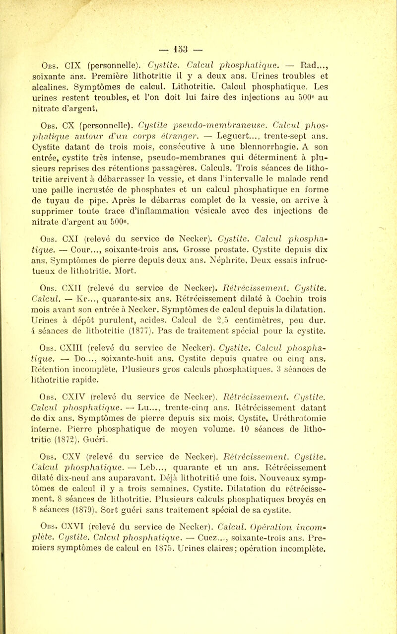 Obs. CIX (personnelle). Cystite. Calcul phosphatique. — Rad..., soixante ans. Première lithotritie il y a deux ans. Urines troubles et alcalines. Symptômes de calcul. Lithotritie. Calcul phosphatique. Les urines restent troubles, et l’on doit lui faire des injections au 500e au nitrate d’argent. Obs. CX (personnelle). Cystite pseudo-membraneuse. Calcul phos- phatique autour d'un corps étranger. — Leguert..., trente-sept ans. Cystite datant de trois mois, consécutive à une blennorrhagie. A son entrée, cystite très intense, pseudo-membranes qui déterminent à plu- sieurs reprises des rétentions passagères. Calculs. Trois séances de litho- tritie arrivent à débarrasser la vessie, et dans l’intervalle le malade rend une paille incrustée de phosphates et un calcul phosphatique en forme de tuyau de pipe. Après le débarras complet de la vessie, on arrive à supprimer toute trace d’inflammation vésicale avec des injections de nitrate d’argent au 500®. Obs. CXI (relevé du service de Necker). Cystite. Calcul phospha- tique. — Cour..., soixante-trois ans. Grosse prostate. Cystite depuis dix ans. Symptômes de pierre depuis deux ans. Néphrite. Deux essais infruc- tueux de lithotritie. Mort. Obs. CX1I (relevé du service de Necker). Rétrécissement. Cystite. Calcul. — Kr..., quarante-six ans. Rétrécissement dilaté à Cochin trois mois avant son entrée à Necker. Symptômes de calcul depuis la dilatation. Urines à dépôt purulent, acides. Calcul de 2,5 centimètres, peu dur. 4 séances de lithotritie (1877). Pas de traitement spécial pour la cystite. Obs. CXIII (relevé du service de Necker). Cystite. Calcul phospha- tique. — Do..., soixante-huit ans. Cystite depuis quatre ou cinq ans. Rétention incomplète. Plusieurs gros calculs phosphatiques, 3 séances de lithotritie rapide. Ons. CXIV (relevé du service de Necker). Rétrécissement. Cystite. Calcul phosphatique. — Lu..., trente-cinq ans. Rétrécissement datant de dix ans. Symptômes de pierre depuis six mois. Cystite. Uréthrotomie interne. Pierre phosphatique de moyen volume. 10 séances de litho- tritie (1872). Guéri. Obs. CXV (relevé du service de Necker). Rétrécissement. Cystite. Calcul phosphatique. — Leb..., quarante et un ans. Rétrécissement dilaté dix-neuf ans auparavant. Déjà lithotritié une fois. Nouveaux symp- tômes de calcul il y a trois semaines. Cystite. Dilatation du rétrécisse- ment. 8 séances do lithotritie. Plusieurs calculs phosphatiques broyés en 8 séances (1879). Sort guéri sans traitement spécial de sa cystite. Obs. CXVI (relevé du service de Necker). Calcul. Opération incom- plète. Cystite. Calcul phosphatique. — Cuez..., soixante-trois ans. Pre- miers symptômes de calcul en 1875. Urines claires; opération incomplète.