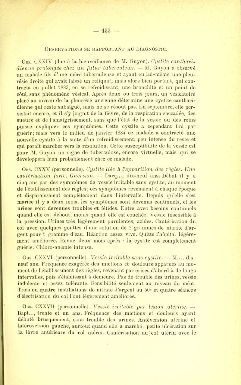 Observations se rapportant au diagnostic. Obs. CXXIV (due à la bienveillance de M. Guyon). Cystite canthari- dienne prolongée chez un futur tuberculeux. — M. Guyon a observé un malade fils d’une mère tuberculeuse et ayant eu lui-même une pleu- résie droite qui avait laissé un reliquat, mais alors bien portant, qui con- tracta en juillet 1883, en se refroidissant, une bronchite et un point de côté, sans phénomène vésical. Après deux ou trois jours, un vésicatoire placé au niveau de la pleurésie ancienne détermine une cystite canthari- dienne qui reste subaiguë, mais ne se résout pas. En septembre, elle per- sistait encore, et il s’y joignit de la fièvre, de la respiration saccadée, des sueurs et de l’amaigrissement, sans que l’état de la vessie ou des reins puisse expliquer ces symptômes. Cette cystite a cependant fini par guérir; mais vers le milieu de janvier 1884 ce malade a contracté une nouvelle cystite à la suite d’un refroidissement, peu intense du reste et qui paraît marcher vers la résolution. Cette susceptibilité de la vessie est pour M. Guyon un signe de tuberculose, encore virtuelle, mais qui se développera bien probablement chez ce malade. Obs. CXXV (personnelle). Cystite liée à l’apparition des règles. Une cautérisation forte. Guérison. — Darq..., dix-neuf ans. Début il y a cinq ans par des symptômes de vessie irritable sans cystite, au moment de l’établissement des règles; ces symptômes revenaient à chaque époque et disparaissaient complètement dans l’intervalle. Depuis qu’elle s’est mariée il y a deux mois, les symptômes sont devenus continuels, et les urines sont devenues troubles et fétides. Entre avec besoins continuels quand elle est debout, moins quand elle est couchée. Vessie insensible à la pression. Urines très légèrement purulentes, acides. Cautérisation du col avec quelques gouttes d’une solution de 2 grammes de nitrate d’ar- gent pour 1 gramme d’eau. Réaction assez vive. Quitte l’hôpital légère- ment améliorée. Revue deux mois après : la cystite est complètement guérie. Chloro-anémie intense. Obs. CXXVI (personnelle). Vessie irritable sans cystite. — M..., dix- neuf ans. Fréquence exagérée des mictions et douleurs apparues au mo- ment de l’établisssment des règles, revenant par crises d’abord à de longs intervalles, puis s’établissant à demeure. Pas de trouble des urines, vessie indolente et assez tolérante. Sensibilité seulement au niveau du méat. Trois ou quatre instillations de nitrate d’argent au 50e et quatre séances d’électrisation du col l’ont légèrement améliorée. Obs. CXXVII (personnelle). Vessie irritable par lésion utérine. — Bapt..., trente et un ans. Fréquence des mictions et douleurs ayant débuté brusquement, sans trouble des urines. Antéversion utérine et latéroversion gauche, surtout quand elle a marché ; petite ulcération sur la lèvre antérieure du col utérin. Cautérisation du col utérin avec le
