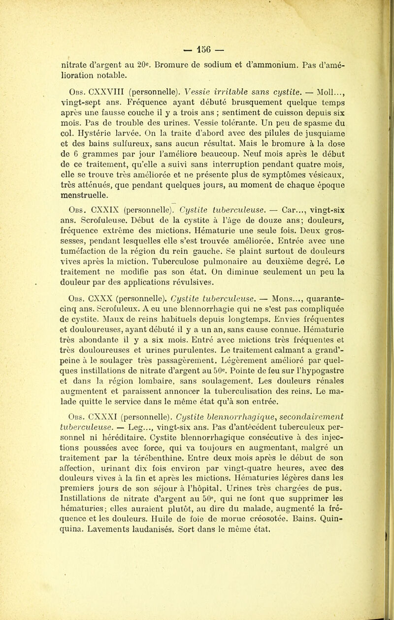 nitrate d’argent au 20e. Bromure de sodium et d’ammonium. Pas d’amé- lioration notable. Obs. CXXVIII (personnelle). Vessie irritable sans cystite. — Moll..., vingt-sept ans. Fréquence ayant débuté brusquement quelque temps après une fausse couche il y a trois ans ; sentiment de cuisson depuis six mois. Pas de trouble des urines. Vessie tolérante. Un peu de spasme du col. Hystérie larvée. On la traite d’abord avec des pilules de jusquiame et des bains sulfureux, sans aucun résultat. Mais le bromure à la dose de 6 grammes par jour l’améliore beaucoup. Neuf mois après le début de ce traitement, qu’elle a suivi sans interruption pendant quatre mois, elle se trouve très améliorée et ne présente plus de symptômes vésicaux, très atténués, que pendant quelques jours, au moment de chaque époque menstruelle. Obs. CXXIX (personnelle). Cystite tuberculeuse. — Car..., vingt-six ans. Scrofuleuse. Début de la cystite à l’âge de douze ans; douleurs, fréquence extrême des mictions. Hématurie une seule fois. Deux gros- sesses, pendant lesquelles elle s’est trouvée améliorée. Entrée avec une tuméfaction de la région du rein gauche. Se plaint surtout de douleurs vives après la miction. Tuberculose pulmonaire au deuxième degré. Le traitement ne modifie pas son état. On diminue seulement un peu la douleur par des applications révulsives. Obs. CXXX (personnelle). Cystite tuberculeuse. —■ Mons..., quarante- cinq ans. Scrofuleux. A eu une blennorrhagie qui ne s’est pas compliquée de cystite. Maux de reins habituels depuis longtemps. Envies fréquentes et douloureuses, ayant débuté il y a un an, sans cause connue. Hématurie très abondante il y a six mois. Entré avec mictions très fréquentes et très douloureuses et urines purulentes. Le traitement calmant a grand’- peine à le soulager très passagèrement. Légèrement amélioré par quel- ques instillations de nitrate d’argent au 50e. Pointe de feu sur l’hypogastre et dans la région lombaire, sans soulagement. Les douleurs rénales augmentent et paraissent annoncer la tuberculisation des reins. Le ma- lade quitte le service dans le même état qu’à son entrée. Obs. CXXXI (personnelle). Cystite blennorrhagique, secondairement tuberculeuse. — Leg..., vingt-six ans. Pas d’antécédent tuberculeux per- sonnel ni héréditaire. Cystite blennorrhagique consécutive à des injec- tions poussées avec force, qui va toujours en augmentant, malgré un traitement par la térébenthine. Entre deux mois après le début de son affection, urinant dix fois environ par vingt-quatre heures, avec des douleurs vives à la fin et après les mictions. Hématuries légères dans les premiers jours de son séjour à l’hôpital. Urines très chargées de pus. Instillations de nitrate d’argent au 50°, qui ne font que supprimer les hématuries; elles auraient plutôt, au dire du malade, augmenté la fré- quence et les douleurs. Huile de foie de morue créosotée. Bains. Quin- quina. Lavements laudanisés. Sort dans le même état.