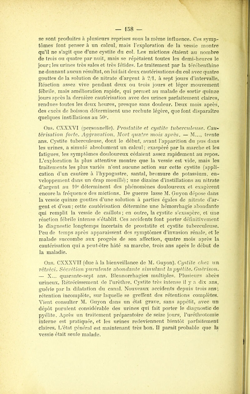 se sont produites à plusieurs reprises sous la même influence. Ces symp- tômes font penser à un calcul, mais l’exploration de la vessie montre qu’il ne s’agit que d’une cystite du col. Les mictions étaient au nombre de trois ou quatre par nuit, mais se répétaient toutes les demi-heures le jour; les urines très sales et très fétides. Le traitement par la térébenthine ne donnant aucun résultat, on lui fait deux cautérisations du col avec quatre gouttes de la solution de nitrate d’argent à 2/1, à sept jours d’intervalle. Réaction assez vive pendant deux ou trois jours et léger mouvement fébrile, mais amélioration rapide, qui permet au malade de sortir quinze jours après la dernière cautérisation avec des urines parfaitement claires, rendues toutes les deux heures, presque sans douleur. Deux mois après, des excès de boisson déterminent une rechute légère, que font disparaître quelques instillations au 50e. Obs. CXXXVI (personnelle). Prostatite et cystite tuberculeuse. Cau- térisation forte. Aggravation. Mort quatre mois après. — M..., trente ans. Cystite tuberculeuse, dont le début, avant l’apparition du pus dans les urines, a simulé absolument un calcul ; exaspéré par la marche et les fatigues, les symptômes douloureux cédaient assez rapidement au repos. L’exploration la plus attentive montre que la vessie est vide, mais les traitements les plus variés n’ont aucune action sur cette cystite (appli- cation d’un cautère à l’hypogastre, santal, bromure de potassium, en- veloppement dans un drap mouillé); une dizaine d’instillations au nitrate d’argent au 10e déterminent des phénomènes douloureux et exagèrent encore la fréquence des mictions. De guerre lasse M. Guyon dépose dans la vessie quinze gouttes d’une solution à parties égales de nitrate d’ar- gent et d’eau ; cette cautérisation détermine une hémorrhagie abondante qui remplit la vessie de caillots ; en outre, la cystite s’exaspère, et une réaction fébrile intense s’établit. Ces accidents font porter définitivement le diagnostic longtemps incertain de prostatite et cystite tuberculeuse. Peu de temps après apparaissent des symptômes d’invasion rénale, et le malade succombe aux progrès de son affection, quatre mois après la cautérisation qui a peut-être hâté sa marche, trois ans après le début de la maladie. Obs. CXXXYII (due à la bienveillance de M. Guyon). Cystite chez un rétréci. Sécrétion purulente abondante simulant lapyèlite. Guérison. — X... quarante-sept ans. Blennorrhagies multiples. Plusieurs abcès urineux. Rétrécissement de l’urèthre. Cystite très intense il y a dix ans, guérie par la dilatation du canal. Nouveaux accidents depuis trois ans; rétention incomplète, sur laquelle se greffent des rétentions complètes. Vient consulter M. Guyon dans un état grave, sans appétit, avec un dépôt purulent considérable des urines qui fait porter le diagnostic de pyélite. Après un traitement préparatoire de seize jours, l’uréthrotomie interne est pratiquée, et les urines redeviennent bientôt parfaitement claires. L’état général est maintenant très bon. Il paraît probable que la vessie était seule malade.