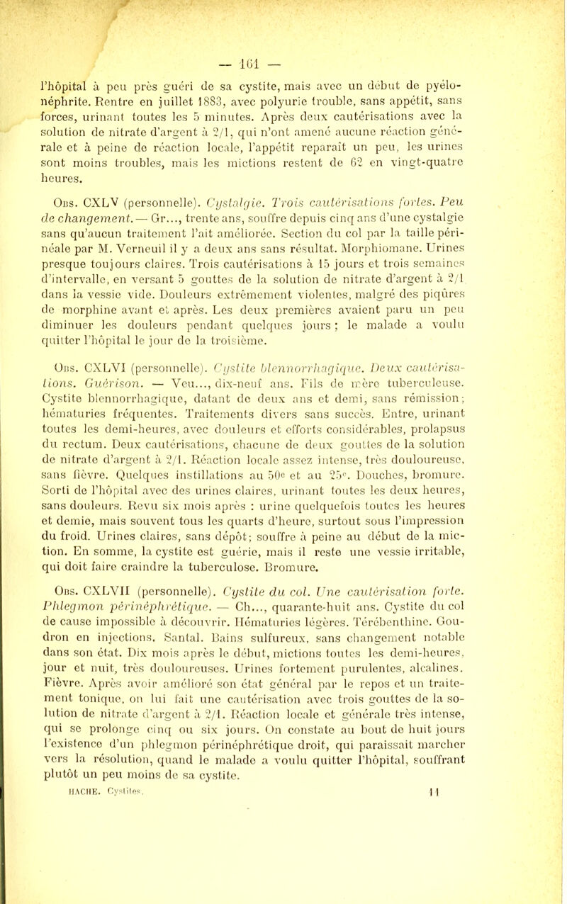 l’hôpital à peu près guéri de sa cystite, mais avec un début de pyélo- néphrite. Rentre en juillet 1883, avec polyurie trouble, sans appétit, sans forces, urinant toutes les 5 minutes. Après deux cautérisations avec la solution de nitrate d'argent à 2/1, qui n’ont amené aucune réaction géné- rale et à peine do réaction locale, l’appétit reparaît un peu, les urines sont moins troubles, mais les mictions restent de 62 en vingt-quatre heures. Obs. CXLV (personnelle). Cystalgie. Trois cautérisations fortes. Peu de changement. — Gr..., trente ans, souffre depuis cinq ans d’une cystalgie sans qu’aucun traitement l’ait améliorée. Section du col par la taille péri- néale par M. Vcrneuil il y a deux ans sans résultat. Morphiomane. Urines presque toujours claires. Trois cautérisations à 15 jours et trois semaines d’intervalle, en versant 5 gouttes de la solution de nitrate d’argent à 2/1 dans la vessie vide. Douleurs extrêmement violentes, malgré des piqûres de morphine avant et après. Les deux premières avaient paru un peu diminuer les douleurs pendant quelques jours ; le malade a voulu quitter l’hôpital le jour de la troisième. Uns. CXLVI (personnelle). Cystite blennorrhagique. Deux cautérisa- tions. Guérison. — Veu..., dix-neuf ans. Fils de mère tuberculeuse. Cystite blennorrhagique, datant de deux ans et demi, sans rémission; hématuries fréquentes. Traitements divers sans succès. Entre, urinant toutes les demi-heures, avec douleurs et efforts considérables, prolapsus du rectum. Deux cautérisations, chacune de deux gouttes de la solution de nitrate d’argent à 2/1. Réaction locale assez intense, très douloureuse, sans fièvre. Quelques instillations au 50e et au 25n. Douches, bromure. Sorti de l’hôpital avec des urines claires, urinant toutes les deux heures, sans douleurs. Revu six mois après : urine quelquefois toutes les heures et demie, mais souvent tous les quarts d’heure, surtout sous l’impression du froid. Urines claires, sans dépôt; souffre à peine au début de la mic- tion. En somme, la cystite est guérie, mais il reste une vessie irritable, qui doit faire craindre la tuberculose. Bromure. Obs. CXLVII (personnelle). Cystite du col. Une cautérisation forte. Phlegmon pêrinèphrétique. — Ch..., quarante-huit ans. Cystite du col de cause impossible à découvrir. Hématuries légères. Térébenthine. Gou- dron en injections. Santal. Bains sulfureux, sans changement notable dans son état. Dix mois après le début, mictions toutes les demi-heures, jour et nuit, très douloureuses. Urines fortement purulentes, alcalines. Fièvre. Après avoir amélioré son état général par le repos et un traite- ment tonique, on lui fait une cautérisation avec trois gouttes de la so- lution de nitrate d’argent à 2/1. Réaction locale et générale très intense, qui se prolonge cinq ou six jours. On constate au bout de huit jours l’existence d’un phlegmon périnéphrétique droit, qui paraissait marcher vers la résolution, quand le malado a voulu quitter l’hôpital, souffrant plutôt un peu moins de sa cystite. HACHE. Cystites. ] 1