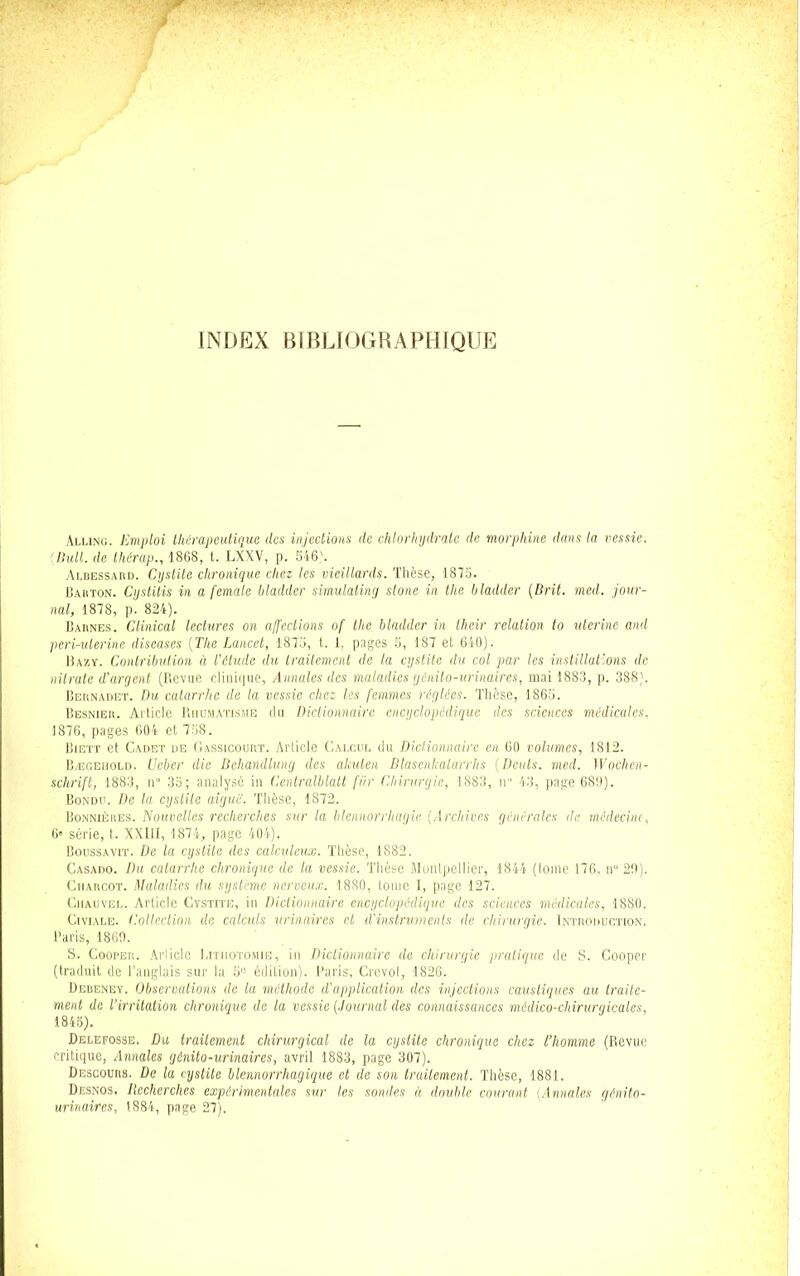 INDEX BIBLIOGRAPHIQUE Alling. Emploi thérapeutique des injections de chlorhydrate de morphine dans la vessie. ‘Huit, de thérap., 1868, t. LXXV, p. 546'. Albessard. Cystite chronique chez les vieillards. Thèse, 1875. Bauton. Cystitis in a female bladder simulating stone in the bladder (Brit. med. jour- nal, 1878, p. 824). Barnes. Glinical lectures on affections of tlie bladder in lheir relation to uterine and peri-ulerine diseases (The Lancet, 1875, t. 1, pages 5, 187 et 640). Bazy. Contribution à l'élude du traitement de la cystite du col par les instillations de nitrate d'argent (Revue clinique, Annales des maladies génito-urinaires, mai 1883, p. 388). Bernadet. Du catarrhe de la vessie clic: les femmes réglées. Thèse, 1865. Besnier. Article Rhumatisme du Dictionnaire encyclopédique des sciences médicales. 1876, pages 604 et 758. Bigtt et Cadet de Gassicourt. Article Calcul du Dictionnaire en 60 volumes, 1812. Bægehold. Ueber die Behandlung des akulen Dlasenkatarrhs ( Dents, med. Wochen- schrift, 1883, il” 35; analysé in Centralblatt fïtr Chirurgie, 1883, n 43, page 689). Bondu. De la cystite aigue. Thèse, 1872. Bonnières. Nouvelles recherches sur la blennorrhagie (Archives générales de médecine, 6» série, t. XXlll, 1874, page 404). Boussavit. De la cystite des calculeux. Thèse, 1S82. Casado. Du catarrhe chronique de la vessie. Thèse Montpellier, 1844 (Ionie 176, ti° 29). Charcot. Maladies du système nerveux. 1880, tome I, page 127. Chauvel. Article Cystite, in Dictionnaire encyclopédique des sciences médicales, 1880. Civiale. Collection de calculs urinaires et d'instruments de chirurgie. Introduction. Paris, 1869. S. Gooper. Article Lithotomie, in Dictionnaire de chirurgie pratique de S. Cooper (traduit de l’anglais sur la 5U édition). Paris, Crevot, 1826. Deueney. Observations de la méthode d'application des injections caustiques au traite- ment de l’irritation chronique de la vessie (Journal des connaissances médico-chirurqicales, 1845). Delefosse. Du traitement chirurgical de la cystite chronique chez l’homme (Revue critique, Annales génito-urinaires, avril 1883, page 307). Descours. De la cystite blennorrhagique et de son traitement. Thèse, 1881. Desnos. Recherches expérimentales sur les sondes à double courant (Annales génito- urinaires, 1884, page 27).