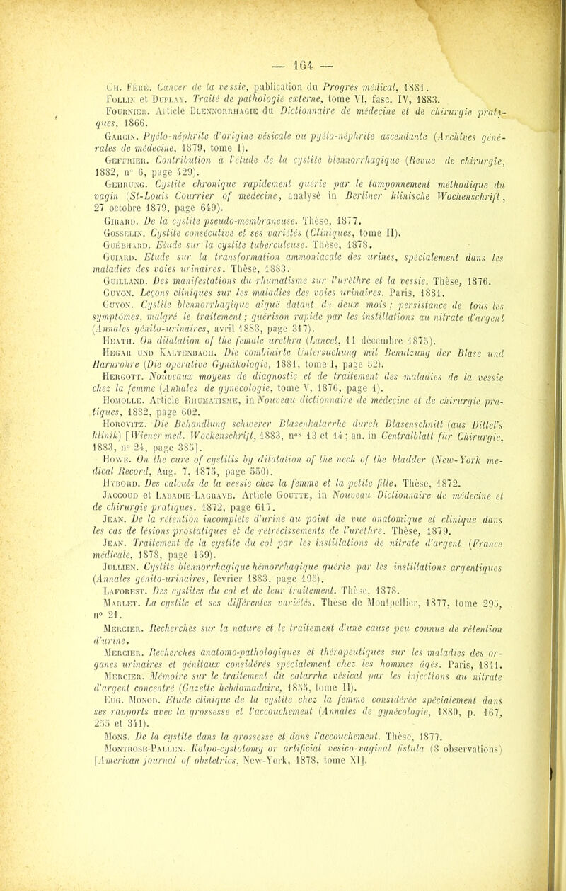 Ch. Féré. Cancer de la vessie, publication du Progrès médical, 1881. Follin et Duplay. Traité de pathologie externe, tome VI, fase. IV, 1883. Fournier. Article Blennorrhagie du Dictionnaire de médecine et de chirurgie prati- ques, 1866. Garcin. Pyôlo-néphrite d'origine vésicale ou pyélo-néphrite ascendante (Archives géné- rales de médecine, 1879, tome 1). Geffrier. Contribution à l'étude de la cystite Hémorrhagique (Revue de chirurgie, 1882, n 6, page 429). Gehrung. Cystite chronique rapidement guérie par le tamponnement méthodique du vagin (St-Louis Courrier of medecine, analysé in Berliner klinische Wochenschrift, 27 octobre 1879, page 649). Girard. De la cystite pseudo-membraneuse. Thèse, 1877. Gosselin. Cystite consécutive et ses variétés (Cliniques, tome II). Guébhard. Etude sur la cystite tuberculeuse. Thèse, 1878. Goiard. Etude sur la transformation ammoniacale des urines, spécialement dans les maladies des voies urinaires. Thèse, 1SS3. Guilland. Des manifestations du rhumatisme sur l’urèthre et la vessie. Thèse, 1876. GuYroN. Leçons cliniques sur les maladies des voies urinaires. Paris, 1881. Guyon. Cystite blennorrhagique aigue datant de deux mois ; persistance de tous les symptômes, malgré le traitement; guérison rapide par les instillations au nitrate d’argent (Annales génito-urinaires, avril 1883, page 317). IIeath. On dilatation of the fernale urethra (Lancet, 11 décembre 1875). Hegar und Kaltenbacii. Die combinirte Untersuchung mit Benutzung der Blase untl Harnrohre (Die operative Gynàkologie, 1881, tome I, page 52). IIergott. Nouveaux moyens de diagnostic et de traitement des maladies de la vessie chez la femme (Annales de gynécologie, tome V, 1876, page 1). Homolle. Article Rhumatisme, in Nouveau dictionnaire de médecine et de chirurgie pra- tiques, 1882, page 602. Horovitz. Die Bchaiullung schwerer Blasenkatarrhe durch Blasenschnitt (aus Dittel’s klinik) [Wiener med. Wochenschrift, 1883, nos 13 et 14; an. in Centralblatt fur Chirurgie. 1883, n° 24, page 385J. Howe. On the cure of cystitis by dilatation of the neck of the bladder (New-York me- dical Becord, Aug. 7, 1875, page 530). Hybord. Des calculs de la vessie chez la femme et la petite fille. Thèse, 1872. Jaccoud et Labadie-Lagrave. Article Goutte, in Nouveau Dictionnaire de médecine et de chirurgie pratiques. 1872, page 617. Jean. De la rétention incomplète d’urine au point de vue anatomique et clinique dans les cas de lésions prostatiques et de rétrécissements de l’urèthre. Thèse, 1879. Jean. Traitement de la cystite du col par les instillations de nitrate d’argent (France médicale, 1878, page 169). Juluen. Cystite blennorrhagique hémorrhagique guérie par les instillations argentiques (Annales génito-urinaires, février 1883, page 193). Laforest. Des cystites du col et de leur traitement. Thèse, 1878. Marlet. La cystite et ses différentes variétés. Thèse de Montpellier, 1877, tome 293, n° 21. Mercier. Recherches sur la nature et le traitement d'une cause peu connue de rétention d’urine. Mercier. Recherches anatomo-pathologiques et thérapeutiques sur les maladies des or- ganes urinaires et génitaux considérés spécialement chez les hommes âgés. Paris, 1841. Mercier. Mémoire sur le traitement du catarrhe vésical par les injections au. nitrate d’argent concentré (Gazette hebdomadaire, 1855, tome II). Eug. Monod. Etude clinique de la cystite chez la femme considérée spécialement dans ses ravports avec la grossesse et l'accouchement (Annales de gynécologie, 1880, p. 167, 235 et 341). Mons. De la cystite dans la grossesse et dans l’accouchement. Thèse, 1877. Montrose-Pallen. Kolpo-cystotomy or artiftcial vesico-vaginal fistula (S observations) [American journal of obstetrics, New-York, 1878. tome XI].