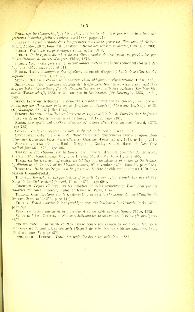 Para. Cystite blennorrliagique hémorrhagique traitée et guérie par les instillations ar- gentiques (Annales génito-urinaires, avril 1883, page 321). Playfair. Fessie irritable dans les premiers mois de la grossesse (Transact. of obstetr. Soc. of London, 1871, tome XI il ; analysé in Revue des sciences médicales, tome I, p. 203). Poulet. Traité des corps étrangers en chirurgie, 1879. Pouliot. De la cystite du col et de ses divers modes de traitement en particulier par les instillations de nitrate d'argent. Thèse, 1872. Richet. Leçons cliniques sur les hémorrhoïdes uréthrales et leur traitement (Gazette des hôpitaux, 1872, pages 303 et 514). I’iIcord. Action avantageuse des injections au nitrate d'argent à haute dose (Gazette des hôpitaux, 1850, tome II, n’ 14). Second. Des abcès chauds de la prostate et du phlegmon périprostatique. Thèse, 1880. Silbermann. Ueher eine noue Méthode der lemporaren Ilarnleiterverschliezung und ihre diagnostische Verwerthung fur die Krankheiten des urovoetischen systèmes (Lertiner Icli- nische Wochenschrift, 1883, n° 34; analysé in Centralblatt fiir Chirurgie, 1883, il0 43, page 688). Simon. Ueber die Methoden die weibiiche Urinblase zugàngig zu machen, und Hier die Sondirung der llarnleiter beim weibe Wolkmunn's Sammlung Iclinischer Vortràge, n« 88 (Gyr.àhologie, 28, 15 juillet 1875). Simonin. Innocuité et utilité de l’extrême et rapide dilatation de l’urèthre chez la femme (Mémoires de la Société de médecine de Nancy, 1871-72, page 218). Skene. Uro-cystic and uréthral discases of women (New-York medical Record, 1875, page 788). Sockeel. De la contracture douloureuse du col de la vessie. Thèse, 1874. Spiegelbeug. Ueber die Fissur des Dlasenhalses mit Bemerkungen über die rapide Dila- tation der Ilarnrghre beim Weibe (Berliner klinische Wochenschrift, 1875, n° 16, p. 201). Staaded meeting (Einmet, Ilanks, Nœggeralh, Gouley, Skene). Marsch 5. New-York medical journal, 1878, page 408. Tapret. Etude clinique sur la tuberculose urinaire (Archives générales de médecine, 7° série, 18711, tome 1, page 513, tome 11, page 57, et 1879, tome II, page 405. Teale. On the treatment of vésical irritability and incontinence of urina in the female, by dilatation of tlic r.eck of llie bladilcr (Lancet, 27 novembre 1875, tome II, page 764). Teiirillon. De la cystile pendant la grossesse. Société de chirurgie, 10 mars 1880 (dis- cussion Guéniot-Trélat). Thompson. Remarks on the production of cystitis by contagion, trough the use of ins- truments (British medical journal, 10 mai 1879, page 694). Thompson. Leçons cliniques sur les maladies des voies urinaires et Traité pratique des maladies des voies urinaires, traduction française. Paris, 1874. Tillaux. Considérations sur le traitement de la cystile chronique du col (Bulletin de thérapeutique, août 1873, page 111). Tillaux. Traité d’anatomie topographique avec applications à la chirurgie. Paris, 1877. page 854. Tisné. De l’usage interne de la glycérine et de ses effets thérapeutiques. Thèse, 1882. Valette. Article Cystite, in Nouveau dictionnaire de médecine et de chirurgie pratiques. 1872. Vézien. Note sur la cystite canlhuridienne causée par l ingestion de grenouilles gui se sont nourries de coléoptères vésicanls {Recueil de mémoires de médecine militaire. 1860, 3° série, tome IV, page 457). VOILL EMiEn et Ledentu. Traité des maladies des voies urinaires. 1881.