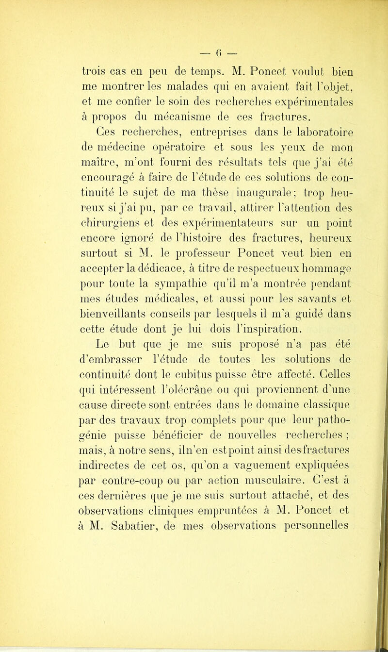 trois cas en peu de temps. M. Poncet voulut bien me montrer les malades qui en avaient fait l’objet, et me confier le soin des recherches expérimentales à propos du mécanisme de ces fractures. Ges recherches, entreprises dans le laboratoire de médecine opératoire et sous les yeux de mon maître, m’ont fourni des résultats tels que j’ai été encouragé à faire de l’étude de ces solutions de con- tinuité le sujet de ma thèse inaugurale; trop lieu- reux si j’ai pu, par ce travail, attirer l’attention des chirurgiens et des expérimentateurs sur un point encore ignoré de l’histoire des fractures, heureux surtout si M. le professeur Poncet veut bien en accepter la dédicace, à titre de respectueux hommage pour toute la sympathie qu’il m’a montrée pendant mes études médicales, et aussi pour les savants et bienveillants conseils par lesquels il m’a guidé dans cette étude dont je lui dois l’inspiration. Le but que je me suis proposé n’a pas été d’embrasser l’étude de toutes les solutions de continuité dont le cubitus puisse être affecté. Celles qui intéressent l’olécrâne ou qui proviennent d’une cause directe sont entrées dans le domaine classique par des travaux trop complets pour que leur patho- génie puisse bénéficier de nouvelles recherches ; mais, à notre sens, iln’en est point ainsi des fractures indirectes de cet os, qu’on a vaguement expliquées par contre-coup ou par action musculaire. C’est à ces dernières que je me suis surtout attaché, et des observations cliniques empruntées à M. Poncet et