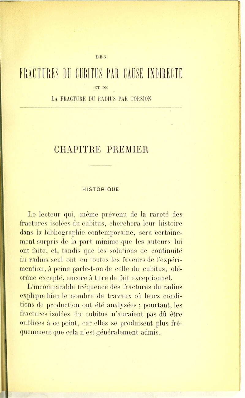 DES K T DE LA FRACTLKE DU IIADIL.S PAR TORSION CHAPITRE PREMIER H ISTORIOUE Le lecteur ({ui, inême prévenu de la rareté des fractures isolées du ciubitus, (diercliera leur histoire dans la hibliop-aphie contemporaine, sera certaine- ment surpris de la paid minime ((ue les auteurs lui ont faite, et, tandis (pie les solutions de continuité du radius seul ont eu toutes les faveurs de l’expéri- mention, à ])eine parle-t-on de celle du cubitus, olé- crane exc(‘pt(‘, encore à titre de fait exce})tionnel. L’incomparable fr(b[uenco dos fractures du radius explirpie liien le nombre de travaux oiT leurs condi- tions de ]»roduction ont été analysées ; pourtant, les fractures isob'os du cubitus n’auraient pas dû être oubliées à ce point, car elles se produisent }dus fré- ({uemment (|ue cela n’est généralement admis.