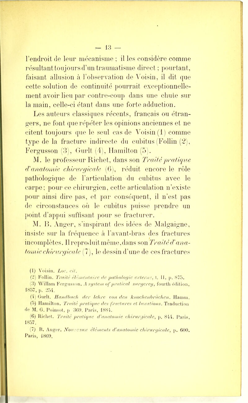 l’endroit de leur niécanisine ; il les considère comme résultantiou jours d’un traumatisme direct ; pourtant, faisant allusion à l’ol^servation de \'oisin, il dit que cette solution do continuité ]»ouia\ait exce])tiounell(*- ment avoir lieu par contre-coup dans une chute sur la main, celle-ci étant dans une forte adduction. Les auteui's classiques récents, français ou étran- ^■ers, ne font (pie répéter les opinions anciennes et ne citent toujoui-s ipie le seul cas de ’\h>isin(l) comme type de la fracture indirei^te du culiitiis (Follin (2), Ferg'usson (3), (lui‘lt (1), llamilton (.ù;. M. le profcssiuir Richet, dans son Traitépratuive fVanatoniic chirarf/icntc ((>), i-éduit encoi'e le riMe pathologique de l’articulation du cubitus avec lo carpe; pour ce chirurgien, cette articulation n’t'xiste poui’ ainsi dire pas, (h, pai' conséquent, il n’est pas de circonstances oii le eiihitiis puissi' jtrendre un ]>oint d’appui suftisunt pour se fracturer. M. r>. Anger, s’inspii-ant des idées de Malgaigne, insiste sur la fré([iienc(> à l’avant-hras des fractuix's incomphHes. Il reproduit même, du ns son 'TraitèT ana- foiiiii’chirarfilcalr (7), h' dessin d'une de ces fractures (1) Voisin. Liir. ci/. (2) Follin. Ti'iii/c cl “niexlitice ili‘ pallioUiçiia e.çtccir:, I. Il, p. ST.”). (U) Willairi Fergiisson. .1 si/xtcm nf [ir<tl.ical surr/ereij, i'ourth éililion, 18.57, p. 2,5i. (pOnrIt. HaniUmcIi dcr Ichrc ron i1cn hnuclienhrnclu'u. Hamm. (•)) Haniilton. Tnd/è jtra/iqnc dcx fnic/irre.^ et, In.çatinns:. Traduction do M. G. Poinsol, p Paris, 188'j. IQ) Richet. Trai/c pralirjiie d'<n//i.t<))i/ie cliirurc/icn/e, p. 811. Paris, 18.57. (7) H. Aiigei'. Nou ■■ r'xu.ç éiciiienl.'; (l'aiia/.oitiic chinirt/icale, p. tlUO. Paris, 180'.).