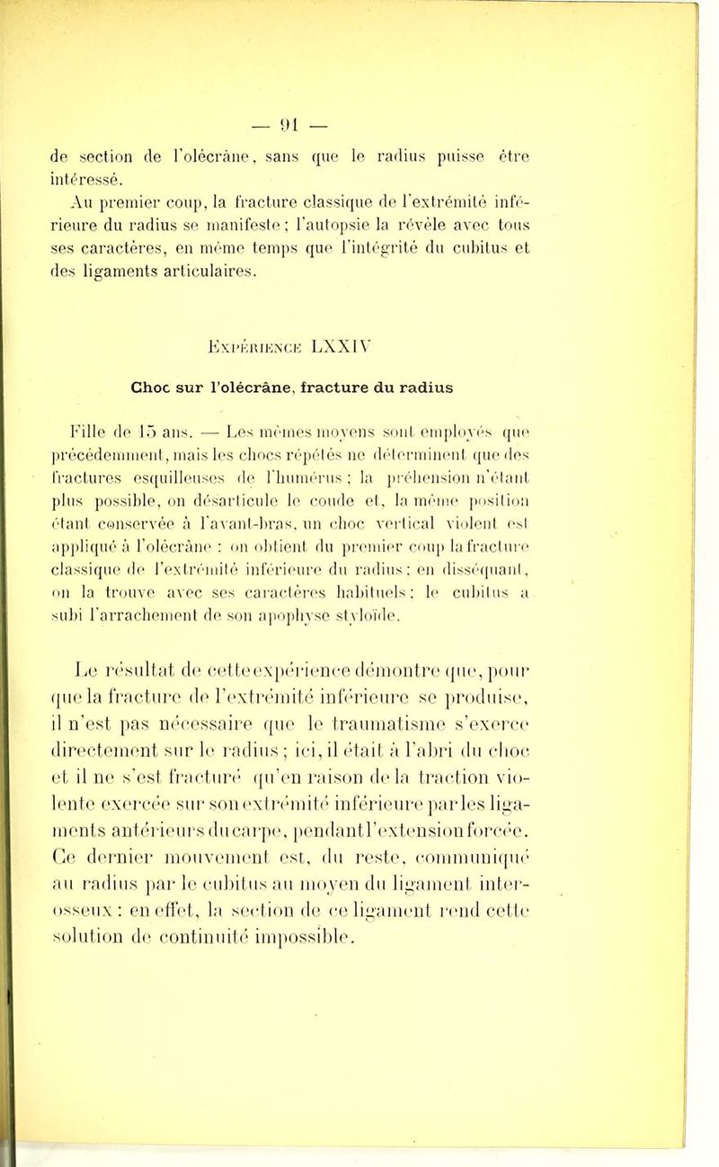 — 1)1 — de section de rolécràne, sans que le radius puisse être intéressé. Au premier coiqi, la fracture classique de rextrémüé inlV'- rieure du radius se manifeste; l'autopsie la révèle avec tous ses caractères, en même tem])S que l’intégrité du cubitus et des ligaments articulaires. Kxi’Kuiknce LXX1\’ Choc sur l’olécràne, fracture du radius Fille de lè) ans. — Les mêmes moyens seul employiés que précédemment, mais les cliocs répétés ne délennineul tpie îles fractures estpiilleusos de riiumérus ; la pi'éliensioii n’étaiit j)liis possible, on désarticule le coude et, la même position é'tanl conservée à ra\ant-bras, un elioc vertimil violent (‘sl a]»pliqué à l’olécràne ; on obtient du priunii'r couj) la fracture classique de rextrémilè inférieure du radius; en disséapiant, on la trouve avec ses caractères liabit\iels; le cubitus a subi rarrachement de son apophvse st\ loïde. li(‘ (1(‘ C(;tl(M'X|)(’*ri(‘ii(-e (léin()iiti\' (|ik‘, pour ([ii(‘la rractiiro do l’i'xtrcanitô inlV'rieiiro so jirodiiisi', il n’est pas nécessaire (pie le trauniatisme s’exerce directeinent sur le l'adiiis; ici, il était à l’abri du choc, (.d, il ti(' s'est l’ractiii'é ipi’cni raison delà traction vio- lente exei'céi' siii‘son('xlréinité inlerienre parles liga- ments antérit'iii's diicaïqie. pendantl’exti'nsionfom'e. (le dmaiier moiivenient est, du ]“est(\ coiuniuniipa' au radius ]iar le cubitus au nioven du ligament intm- osseiix: en etlét, la section de eeligammit l'mid cette solution de continuité impossible.