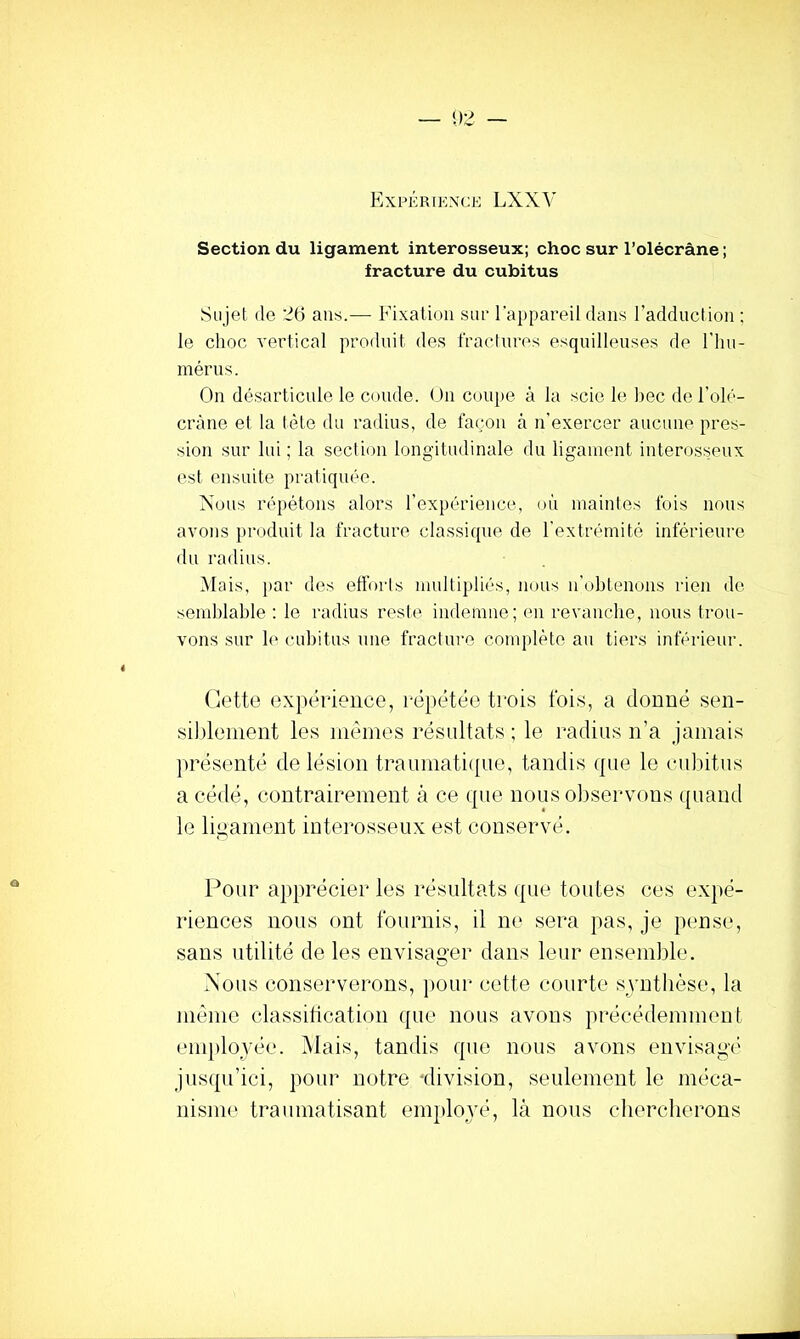 Section du ligament interosseux; choc sur l’olécràne ; fracture du cubitus Sujet (le 26 ans.— Fixalicjii sur l'appareil dans l’adduction ; le choc vertical produit des fractures esqnilleuses de l’iin- mérns. On désarticule le coude. <Jn coupe à la scie le bec de l’oh''- cràne et la tète du radius, de fa(;on à n’exercer aucune pres- sion sur lui ; la section longitudinale du ligament interosseux est ensuite pratiquée. Nous répétons alors l’expérience, où maintes fois nous avons produit la fracture classique de l’extrémité inférieui-e du radius. Mais, par des effoi'ts multipliés, nous n'obtenons rien de semblable : le radius rest(( indemne; en revanche, nous trou- vons sur 1(“ cubitus une fracture conudèto au tiers inférieur. Cette expérience, répétée trois fois, a donné sen- siblement les mêmes résultats ; le radius n’a jamais présenté de lésion traumati([ue, tandis cpie le cubitus a cédé, contrairement à ce que nous oltservons ({uand le ligament interosseux est conservé. Pour apprécier les résultats que toutes ces expé- riences nous ont fournis, il ne sera pas, je pense, sans utilité de les envisager dans leur ensemble. Nous conserverons, pour cette courte svnthèse, la même classification que nous avons précédemment eni[)loyée. Mais, tandis que nous avons envisagé jusqu’ici, pour notre division, seulement le méca- nisme traumatisant enqdo^yé, là nous chercherons