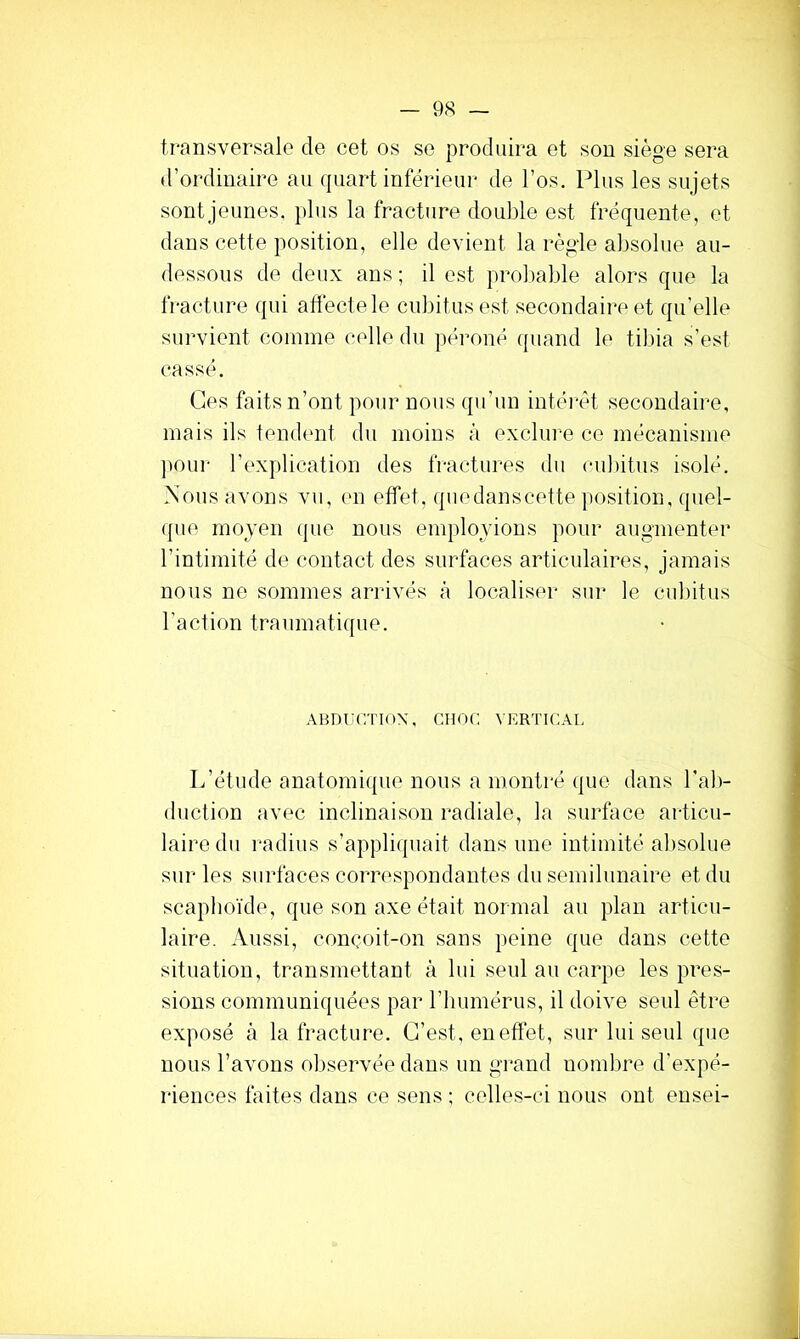 transversale de cet os se produira et son siège sera d’ordinaire au quart inférieur de l’os. Plus les sujets sont jeunes, plus la fracture double est fréquente, et dans cette position, elle devient la règle absolue au- dessous de deux ans ; il est prol)able alors que la fracture qui affecte le cubitus est secondaire et qu’elle survient comme celle du péroné quand le tibia s’est cassé. Ces faits n’ont pour nous qu’un intérêt secondaire, mais ils tendcmt du moins à exclure ce mécanisme ])Our l’explication des fractures du cubitus isolé. Nous avons vu, en effet, quedanscette position, quel- ({ue moyen (pie nous employions pour augmenter l’intimité de contact des surfaces articulaires, jamais nous ne sommes arrivés à localiser sur le cubitus l’action traumatique. ABDiaiTloX, CHOC VERTICAL L’étude anatomique nous a montré que dans l’ab- duction avec inclinaison radiale, la surface articu- laire du radius s’appliquait dans une intimité absolue sur les surfaces correspondantes du semilunaire et du scaplioïde, que son axe était normal au plan articu- laire. Aussi, concoit-on sans peine que dans cette situation, transmettant à lui seul au carpe les pres- sions communiquées par l’immérus, il doive seul être exposé à la fracture. C’est, en effet, sur lui seul que nous l’avons observée dans un grand nombre d’expé- riences faites dans ce sens ; celles-ci nous ont ensei-