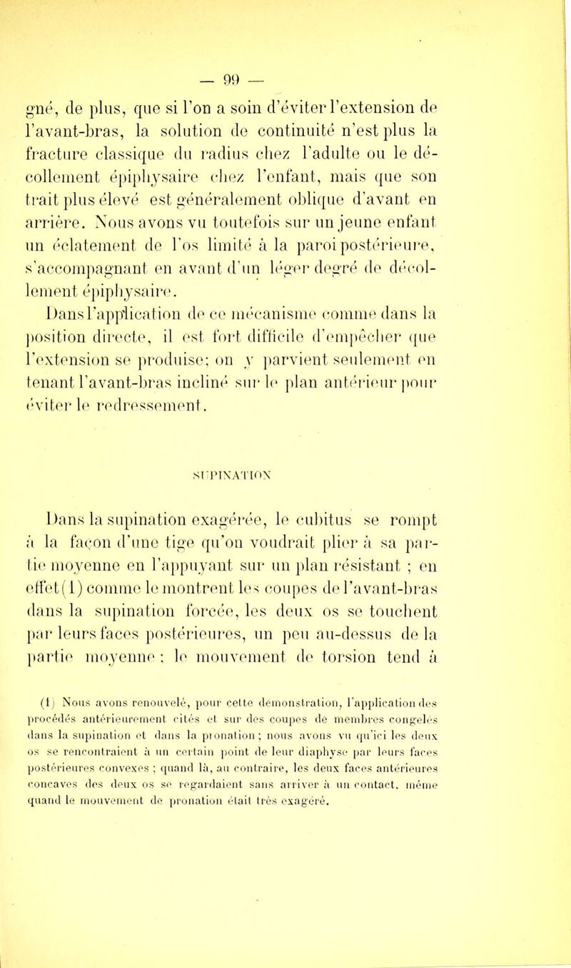 — 9!) gné, de plus, que si Tou a soin d’éviter l’extension de l’avant-bras, la solution de continuité n’est plus la fracture classique du i-adius chez l’adulte ou le dé- collement éj)ipliysaire chez l’enfant, mais que son ti'ait plus élevé est généralement oblique d’avant en arrière. Xous avons vu touhdbis sur un jeune enfant un éclatement de l'os limité à la ])aroipostéri(mre, s’accom])agnant en avant d’un l(\ner degré de dt‘col- lement é])ipliysair('. Itansrapp'lication d('ce im'canisme comme dans la position dii'cch', il est foid difticile d’cuupéclier <pie rexhmsion se ]»roduise: on y ])arvient seuleimmt (Ui tenant l’avant-l)ras inclin(* surl(‘ plan autérieui-])oiir é'vitei-1(' i-('dr('ss(unent. sriMXA'l'loX 1 )ans la siqnnation exagérée, le cubitus se rompt à la façon d’une tige ([u’ou voudrait pli(U-à sa jtar- lie movenno en l’appuyant sur uii j)lan résistant ; en etlét( 1) comme le montrent IC'; coupes de l’avant-bras dans la supination forcéty les deux os se touchent j»ar leurs fac(‘s ])ostérieiires, un peu au-dessus delà parti*' moyenue : \o mouvement d*' torsion tend à (ti Nous avons renouvelé, poni' celte deinonslralion, l'application des jii'océdés antérieureiuenl cités et sur des coupes de inend)ros cong;eli'S dans la supination et dans la |>ionation; nous avons vu ([u'ici les deux, os se rencontraient à un certain point de leur diaphvse jiar leurs faces postérieures convexes ; (|uand là, au contraire, les deux faces antérieures concaves des deux os se r(‘gardaient sans aniver ii un contact, inéine quand le inouveiuent de pronation était très exagéré.