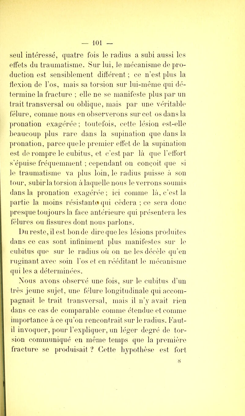 seul intéressé, quatre fois le radius a subi aussi les effets du traumatisme. Sur lui, Je mécanisme de pro- duction est sensiblement différent; ce n’est j*lus la flexion de l’os, mais sa torsion sur lui-même qui dé- termine la fracture ; elle ne se manifeste plus ]>ar un trait transversal ou oJdique, mais par une véritaJ)le fêlure, comme nous en observerons sur cet (^s dans la pronation exagérée ; toutefois, cett(' lésion (‘st-elle beaucoup jdiis rare dans la supination que dans la pronation, parce quele j)remier effet de la snjiination est d(‘ rom])re le cubitus, et c’est par là que l’efforl s’épuise fré({uemnn‘nt ; ce])endant on conçoit ipie si 1(' traumatisme va plus loin, le radius ])uiss(; à scm tour, subir la torsion à laquelle nous le verrons soumis dans la pronation exagéia'o ; ici comme là, c’est la ])artie la moins résistante (pii cédera ; ce sera donc ])resque toujours la tVice antérieure qui présentera les fêlui'es ou tissures dont nous parlons. Du reste, il est lion de dire que les lésions jirodnites dans CO cas sont intininnmt ]dus manifestes sur 1(> cubitus que sur le i-adius oii on ne les décéb' ((ii’en riiginant avec soin l’os et en rt*éditanl le mécanisme (pii les a détermim'es. Nous avons observé une fois, sur le cubitus d’un très jeune sujet, une tnlure longitudinale qui accom- jiagnait le trait ti-ansversal, mais il n’y avait rien dans ce (.‘as de conqiarable coinine éteinlue et comme importance à ce (pi’on rencontrait sur le radius. Faut- il invo([uer, pour l’expliipier, un léger degré de tor- sion communiqué en même temps que la ])i‘emière fracture se produisait ? Cette bjpothése est fort 8