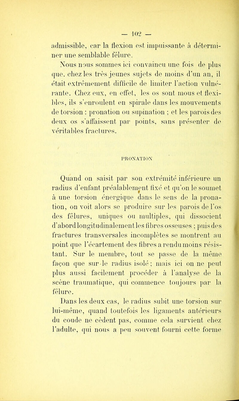 admissible, car la flexion est, impuissante à détermi- ner une semblable fêlure. Nous nous sommes ici convaincu une fois de plus que. chez les très jeunes sujets de moins d’un an, il était extrêmement difficile de limiter l’action vulné- l'ante. Gliez eux, en effet, les os sont mous et flexi- Ides, ils s’enroulent en spirale dans les mouvements de torsion : pronation ou supination ; et les parois des deux os s’affaissent par points, sans [)i*ésenter de vérital)les fractures. PR ON ATI ox Quand on saisit par son extrémité inférieure un radius d’enfant préalablement fixé et qu’on le soumet à une torsion énergique dans le sens de la prona- tion, on voit alors se produire sur les parois de l’os des fêlures, uniques ou multiples, qui dissocient d’abord longitudinalement les libres osseuses ; puis des fractures transversales incomplètes se montrent au point que récartement des fibres a rendu moins résis- tant. Sur le membre, tout se passe de la même façon que sur-le radius isolé; mais ici on ne peut plus aussi facilement jirocéder à l’analyse de la scène traumatique, qui commence toujours jiar la fêlure. Dans les deux cas, le radius su])it une torsion sur lui-même, quand toutefois les ligaments antérieurs du coude ne cèdent pas, comme cela survient chez l’adulte, qui nous a peu souvent fourni cette forme