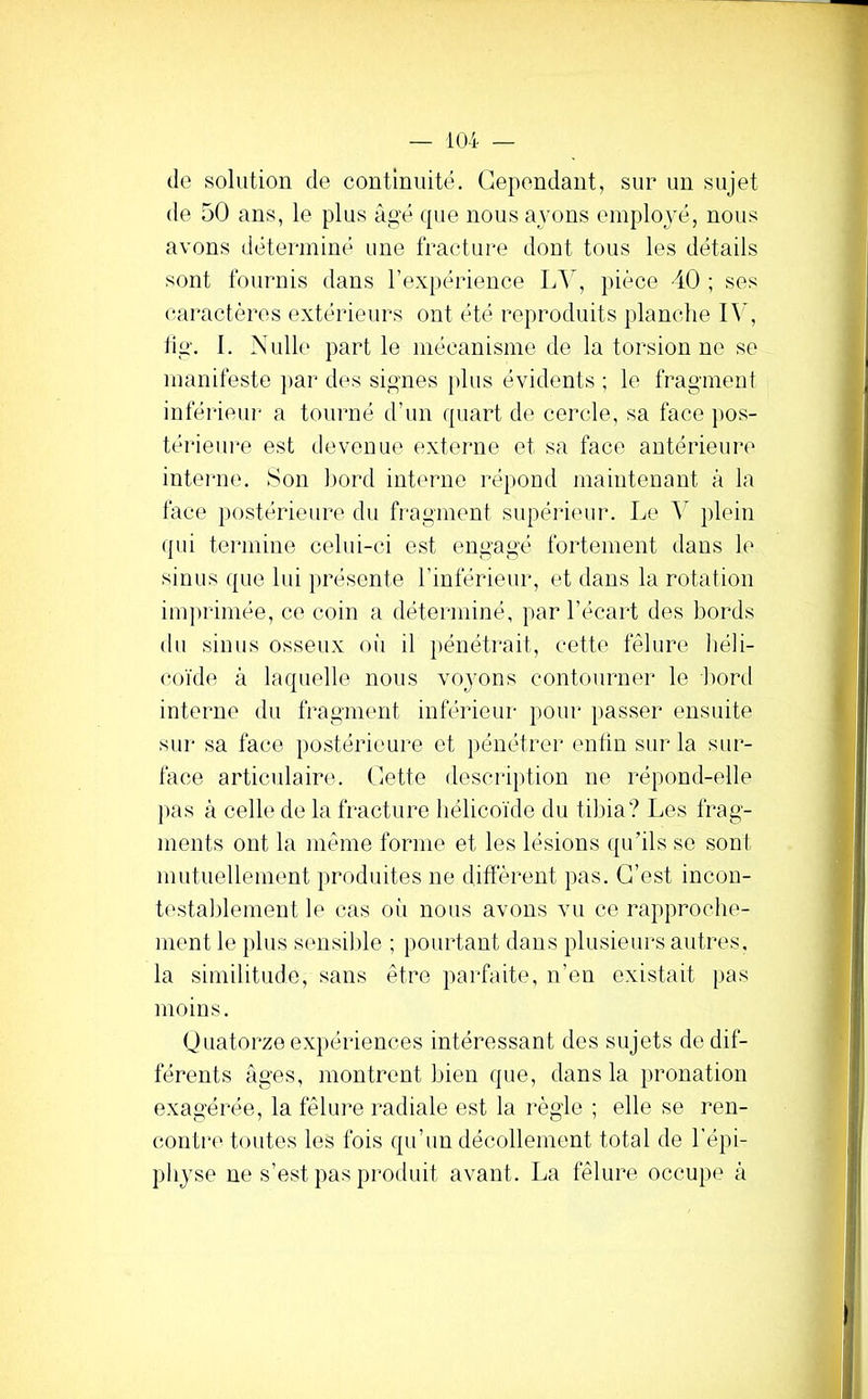 (1g solution de continuité. Cependant, sur un sujet de 50 ans, le plus âgé (pie nous ayons employé, nous avons déterminé une fracture dont tous les détails sont fournis dans l’expérience LA', jiièce 40 ; ses caractères extérieurs ont été reproduits planche IA’, fig. I. Nulle part le mécanisme de la torsion ne se manifeste ])ar des signes plus évidents ; le fragment inférieiu* a tourné d’un ipiart de cercle, sa face pos- térieure est devenue externe et sa face antérieure inteime. Son hord interne répond maintenant â la face ])ostérieure du fragment supéiieur. Le A' plein ipii termine celui-ci est engagé fortement dans le sinus (pie lui présente l’inférieur, et dans la rotation imprimée, ce coin a déterminé, par l’écart des bords du sinus osseux oii il pénétrait, cette fêlure liéli- coïde â hupielle nous voyons contourner le Lord interne du fragment inférieur pour passer ensuite sui' sa face postérieui-e et pénétrer enfin sur la sur- face articulaire. Cette description ne répond-elle pas à celle de la fracture liélicoïde du tibia? Les frag- ments ont la même forme et les lésions (ju’ils se sont mutuellement produites ne diffèrent pas. C’est incou- testaldement le cas oii nous avons vu ce rapproche- ment le plus sensible ; pourtant dans plusieurs autres, la similitude, sans être parfaite, n’en existait pas moins, Quatorze expériences intéressant des sujets de dif- férents âges, montrent bien (pie, dans la pronation exagérée, la fêlure radiale est la règle ; elle se ren- contre toutes les fois (pi’un décollement total de l’épi- physe ne s’est pas produit avant. La fêlure occupe â