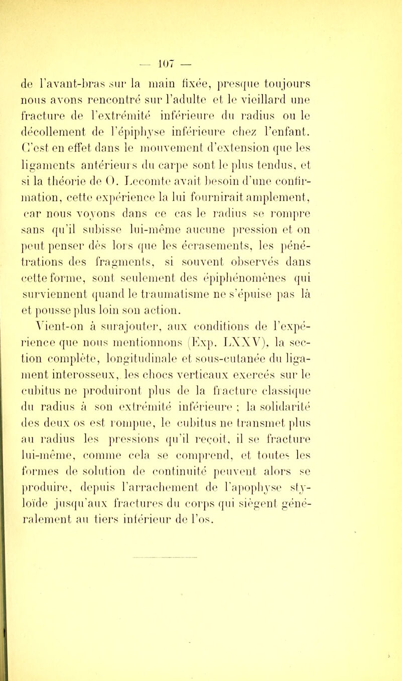 de l’avant-bras sur la main fixée, ))res(|iie toujours nous avons rencontré sur l’adulte et le vieillard une fracture de l’extrémité inférieure du radius ou le décollement de ré])i])liyse inférieure chez Tenfant. (l'est en effet dans le moiivemenf d’extension (|ue les ligaments antériem s du carju' sont le plus tendus, et si la tliéoi'ie de O. I.ecomte avait besoin d'une confir- mation, cett(‘ expérience la lui fom-nirait amplement, car nous vovons dans ce cas le radius s(^ i-ompre sans rpi’il subisse lui-même aucune pi'ession (d. oii ])cut penser dés lors que les écrasements, les péné- trations des fragments, si souvent observés dans cette forme, son! seulement des épipluniomènes (pii surviennent (piand le ti aumatisme ne s’épuise jias là et pousse plus loin son action. \'ient-on à siirajoutei-, aux conditions de l’expé- rience que nous mentionnons Mxp. LXXV), la sec- tion comjdète, longitudinale et smis-cutanée du liga- ment interosseux, les chocs verticaux exmmés sur le ciiliitus ne ]»roduiront jilus de la fi actuia' classiipie du radius à son l'xtrémité inférieuri' ; la s(didarité des deux os est l omjme, le culntus ne transmet jdus au radius les pressions (pi’il reçoit, il si; fracture lui-même, comme cela se compiamd, et toute'' les formes de solution de continuité pmivent alors se produire, (kquiis l’arraclKunent d(‘ l’apoplijse sl^'- loïde jusqu’aux fractures du corps qui siègent géné- ralement au tiers intérieur de l’os.