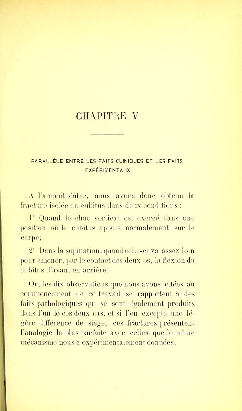 PARALLÈLE ENTRE LES FAITS CLINIQUES ET LES FAITS EXPÉRIMENTAUX A rain[)liitliéàtir. nous avons donc obtenu la l'racfnre isolée du ciil)itns dans deux conditions ; r Onand le clioc v(‘i‘tical est (‘xercé dans une position oii le cubitus appuie nornialeinent sur- le earjte; 2 Dans la supination, ({uand celle-ci va assez loin pour amener, par le contactd('s deux os, la tiexion du cubitus d’avant en arrière. Or, les dix obs('rvations (pie nous avons citées an (îoinmencfunent de ce travail se ra[)portenl à des faits patliolopi([ues ([ui se sont écaleinent jiroduits dans l’un de ces deux cas, et si l’on excepte une b:'- ^'èrc différence de siè^e, ces fractni-es jirésentent l’analocie la plus jiarfaite avec celles ([ue le nn^nie mécanisme nous a exnérimentalement données.