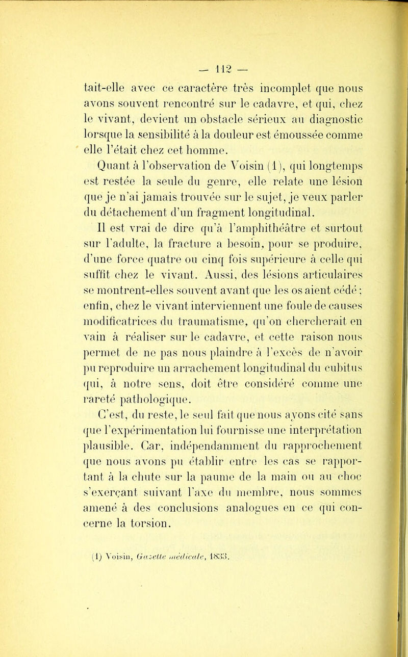 1 tait-elle avec ce caractère très incomplet que nous avons souvent rencontré sur le cadavre, et qui, chez le vivant, devient un obstacle sérieux au diagnostic lorsque la sensibilité à la douleur est émoussée comme elle l’était chez cet homme. Quant à l’observation de Voisin ( i ), qui longtemps est restée la seule du genre, elle relate une lésion que je n’ai jamais trouvée sur le sujet, je veux parler du détachement d’un fragment longitudinal. Il est vrai de dire qu’à l’amphithéâtre et surtout sur l'adulte, la fracture a besoin, pour se produire, d’une force quatre ou cinq fois supérieure à celle qui suffit chez le vivant. Aussi, des lésions articulaires se montrent-elles souvent avant que les os aient cédé ; enfin, chez le vivant interviennent une foule de causes modificatrices du traumatisme, qu’on cherclierait en vain à réaliser sur le cadavre, et cette raison nous permet de ne pas nous plaindre à l’excès de n’avoir pu reproduire un arrachement longitudinal du cubitus qui, à notre sons, doit être considéré comme une rareté pathologique. C’est, du reste, le seid fait que nous ayons cité sans que l’expérimentation lui fournisse une interprétation plausible. Car, indépendamment du rapprochement que nous avons pu étal)lir entre les cas se rappor- tant à la chute sur la paume de la main ou au choc s’exerçant suivant l'axe du memlme, nous sommes amené à des conclusions analogues eu ce qui con- cerne la torsion. i lj Voisin, Gazi'lle mccUca/e, 18i>3.