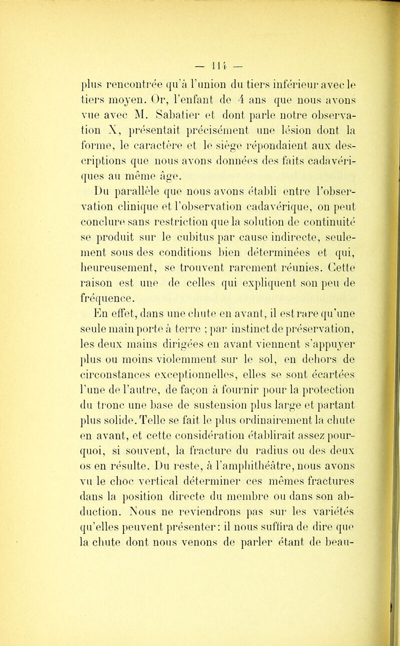 lli — plus rencontrée qu’à l’union du tiers inférieur avec le tiers moyen. Or, l’enfant de 4 ans que nous avons vue avec M. Sabatier et dont parle notre observa- tion X, })résentait précisément une lésion dont la forme, le caractèi-e et le siège répondaient aux des- criptions que nous avons données des faits cadavéri- (pies au même âge. Du parallèle que nous avons établi entre Tobser- vation clinique et l’observation cadavérique, on peut conclure sans restriction que la solution de continuité se produit sur le cubitus par cause indirecte, seule- ment sous des conditions bien déterminées et qui, heureusement, se trouvent rarement réunies. Cette raison est une de celles qui expliquent son peu de fréquence. En effet, dans une chute en avant, il est rare qu’une seule main porte à terre ; par instinct de préservation, les deux mains dirigées en avant viennent s’appuyer plus ou moins violemment sur le sol, en dehoi's de circonstances exceptionnelles, elles se sont écartées l’une de l’autre, de façon à fournir pour la protection du tronc une base de sustension plus large et partant plus solide. Telle se fait le plus ordinairement la chute en avant, et cette considération établirait assez pour- quoi, si souvent, la fracture du l’adius ou des deux os en résulte. Du i*este, à l’amphithéâtre, nous avons vu le choc vertical déterminer ces mêmes fractures dans la j)Osition directe du membre ou dans son ab- duction. Nous ne reviendrons pas sur les variétés qu’elles peuvent })résenter: il nous suffira de dire que la chute dont nous venons de parler étant de beau-