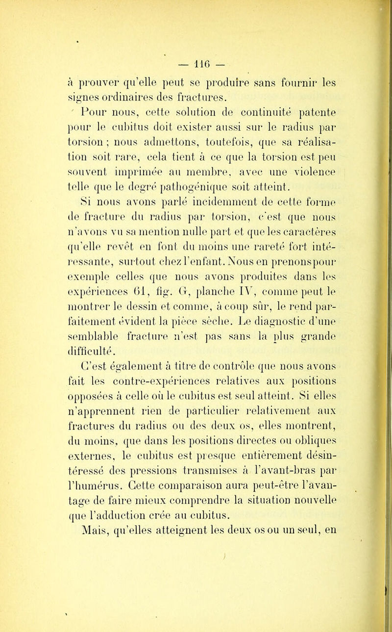 à prouver cpi’elle peut se produire sans fournir les signes ordinaires des fractures. Pour nous, cette solution de continuité patente pour le cubitus doit exister aussi sur le radius par torsion ; nous admettons, toutefois, cpie sa réalisa- tion soit rare, cela tient à ce que la torsion est peu souvent imprimée au membre, avec une violence telle que le degré pathogénique soit atteint. Si nous avons parlé incidemment de cette forme de fi'acture du radius par torsion, c'est que nous n’avons vu sa mention nulle ])ai-t et que les caractères qu’elle revêt en font du moins une rareté fort inté- i‘(‘ssante, surtout cliez l’enfant. Nous en prenonspom* exemple celles que nous avons produites dans les expériences (il, lig. (1, planclie lY, comme peut le montrer le dessin et comme, à coup sûr, le rend par- faitement évident la pièce sèche. Le diagnostic d’une semblable fracture n’est pas sans la plus grande difficulté. C’est également à titre de contrôle que nous avons fait les contre-expériences relatives aux positions opposées à celle où le cubitus est seul atteint. Si elles n’apprennent rien de particulier relativement aux fractures du radius ou des deux os, elles montrent, du moins, que dans les positions directes ou obliques externes, le cubitus est presque entièrement désin- téressé des pressions transmises à l’avant-bras par riiumérus. Cette comparaison aura peut-être l’avan- tage de faire mieux comprendre la situation nouvelle ([ue l’adduction crée au cubitus. Mais, qu’elles atteignent les deux os ou un seul, en