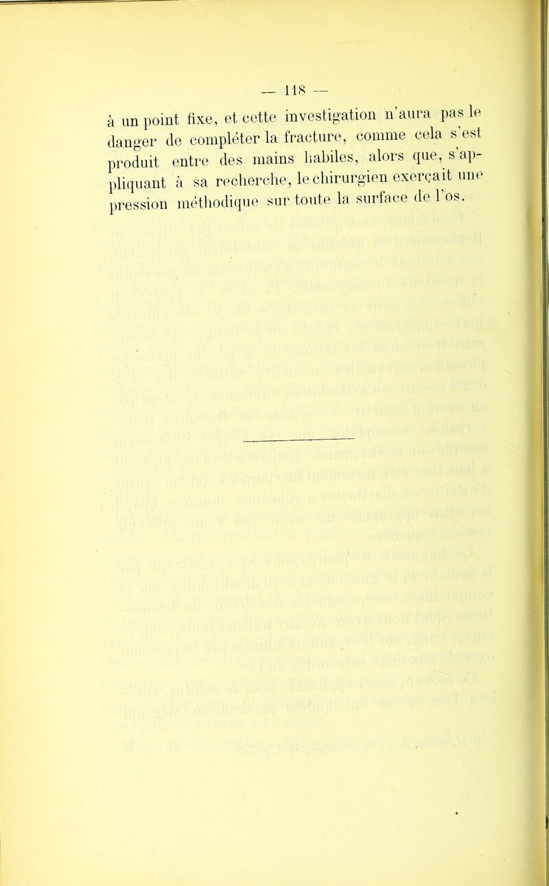 à im point fixe, et cette investigation n’aura pas le danger de compléter la fracture, comme cela s’est produit entre des mains Imbiles, alors que, s ap- pliquant à sa recherche, lechirurgien exerçait une pression méthodique sur toute la surface de 1 os.