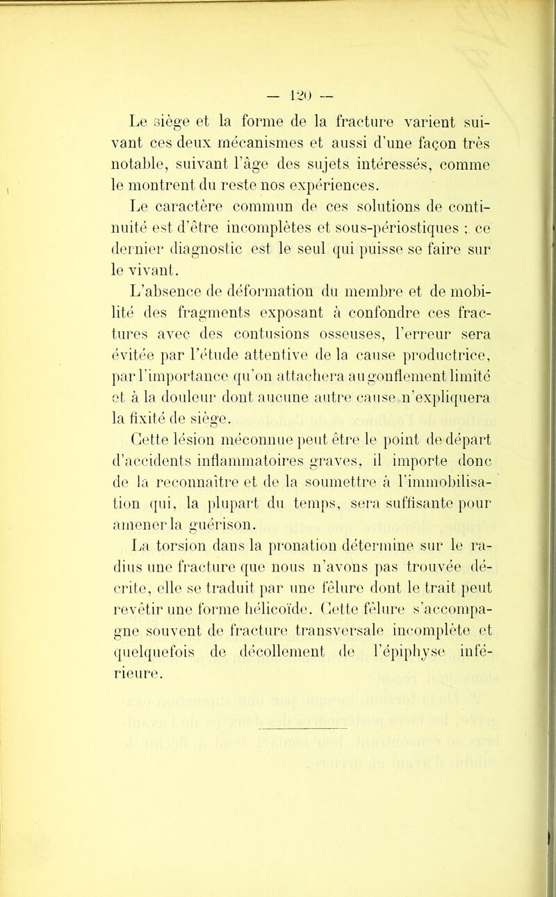 Le oiège et la forme de la fracture varient sui- vant ces deux mécanismes et aussi d’une façon très notal)le, suivant l’age des sujets intéressés, comme le montrent du reste nos expériences. Le caractère commun de ces solutions de conti- nuité est d’être incomplètes et sous-périostiques ; ce dernier diagnostic est le seul qui puisse se faire sur le vivant. L’absence de déformation du membre et de mol)i- lité des fragments exposant à confondre ces frac- tures avec des contusions osseuses, l’erreur sera évitée par l’étude attentive delà cause productrice, par rimportaiice qu’on attachera au gonflement limité et à la doiüeur dont aucune autre cause n’expliquera la fixité de siège. Cette lésion méconnue peut être le point de départ d’accidents inflammatoires graves, il importe donc de la reconnaître et de la soumettre à l’immobilisa- tion ([ui, la plupart du temps, sera suffisante pour amener la guérison. La torsion dans la pronation détermine sur le ra- dius une fracture que nous n’avons pas trouvée dé- crite, elle se traduit par une fêlure dont le trait peut revêtir une forme hélicoïde. Cette fêlure s’accompa- gne souvent de fracture transversale incomplète et quelquefois de décollement de l’épiphyse infé- rieure.
