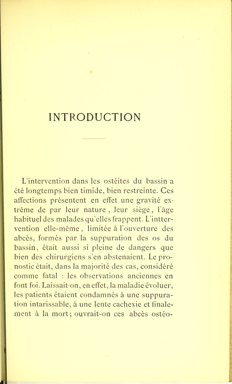 INTRODUCTION L’intervention dans les ostéites du bassin a été longtemps bien timide, bien restreinte. Ces affections présentent en effet une gravité ex- trême de par leur nature , leur siège, l’âge habituel des malades qu’elles frappent. L’intter- vention elle-même, limitée à l’ouverture des abcès, formés par la suppuration des os du bassin, était aussi si pleine de dangers que bien des chirurgiens s’en abstenaient. Le pro- nostic était, dans la majorité des cas, considéré comme fatal : les observations anciennes en font foi. Laissait-on, en effet, la maladie évoluer, les patients étaient condamnés à une suppura- tion intarissable, à une lente cachexie et finale- ment à la mort ; ouvrait-on ces abcès ostéo-