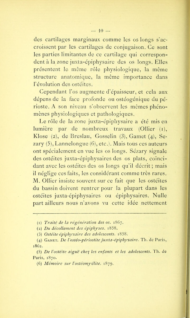 des cartilages marginaux comme les os longs s’ac- croissent par les cartilages de conjugaison. Ce sont les parties limitantes de ce cartilage qui correspon- dent à la zone juxta-épiphysaire des os longs. Elles présentent le même rôle physiologique, la même structure anatomique, la même importance dans l’évolution des ostéites. Cependant l’os augmente d’épaisseur, et cela aux dépens de la face profonde ou ostéogénique du pé- rioste. A son niveau s’observent les mêmes phéno- mènes physiologiques et pathologiques. Le rôle de la zone juxta-épiphysaire a été mis en lumière par de nombreux travaux (Ollier (i), Klose (2), de Breslau, Gosselin (3), Gamet (4), Se- zary (5), Lannelongue (6), etc.). Mais tous ces auteurs ont spécialement en vue les os longs. Sézary signale des ostéites juxta-épiphysaires des os plats, coïnci- dant avec les ostéites des os longs qu’il décrit ; mais il néglige ces faits, les considérant comme très rares. M. Ollier insiste souvent sur ce fait que les ostéites du bassin doivent rentrer pour la plupart dans les ostéites juxta-épiphysaires ou épiphysaires. Nulle part ailleurs nous n’avons vu cette idée nettement (1) Traité de la régénération des os. 1867. (2) Du décollement des épipliyses. 1858. (3) Ostéite épiphysaire des adolescents. 1858. (4) Gamet. De l'ostéo-périostite juxta-épiphysaire. Th. de Paris, 1862. (5) De l'ostéite aiguë che7 les enfants et les adolescents. Th. de Paris, 1870. (6) Mémoire sur l’ostéomyélite. 1879.