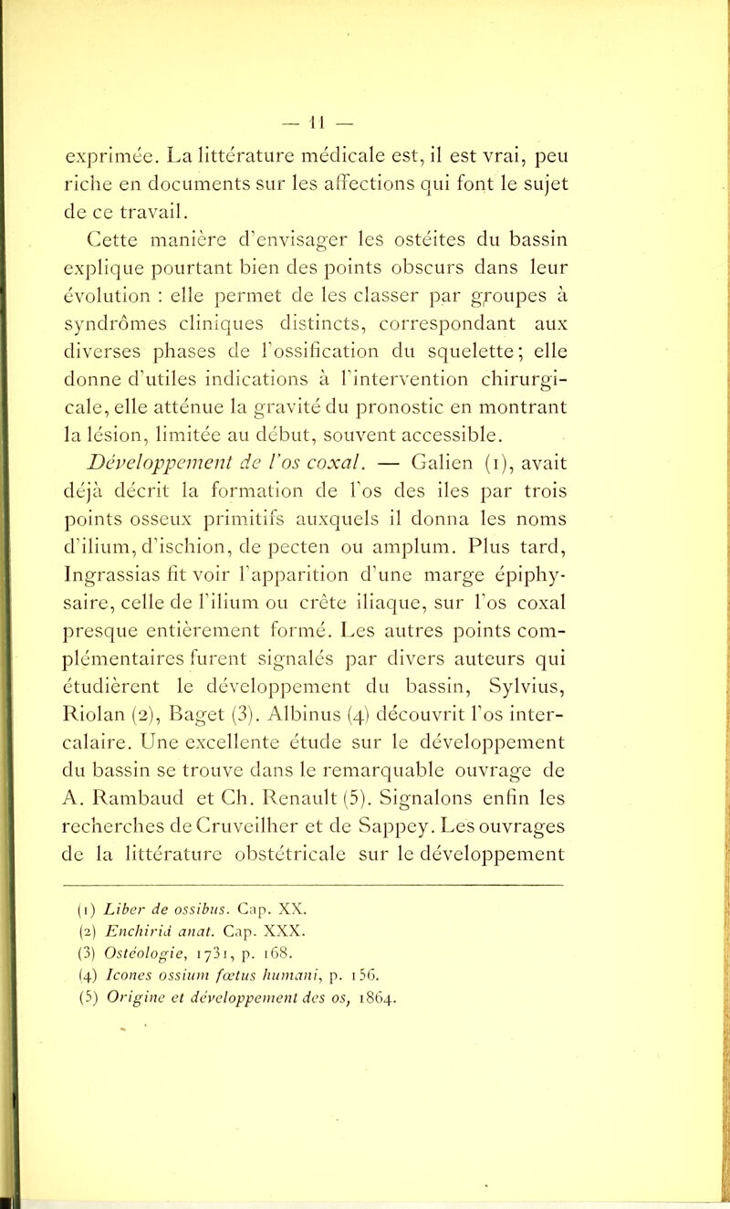 exprimée. La littérature médicale est, il est vrai, peu riche en documents sur les affections qui font le sujet de ce travail. Cette manière d’envisager les ostéites du bassin explique pourtant bien des points obscurs dans leur évolution : elle permet de les classer par groupes à syndromes cliniques distincts, correspondant aux diverses phases de l’ossification du squelette; elle donne d’utiles indications à l'intervention chirurgi- cale, elle atténue la gravité du pronostic en montrant la lésion, limitée au début, souvent accessible. Développement de l’os coxal. — Galien (i), avait déjà décrit la formation de l'os des des par trois points osseux primitifs auxquels il donna les noms d’ilium, d’ischion, de pecten ou amplum. Plus tard, Ingrassias fit voir l'apparition d'une marge épiphy- saire, celle de l’ilium ou crête iliaque, sur l'os coxal presque entièrement formé. Les autres points com- plémentaires furent signalés par divers auteurs qui étudièrent le développement du bassin, Sylvius, Riolan (2), Baget (3). Albinus (4) découvrit l’os inter- calaire. Une excellente étude sur le développement du bassin se trouve dans le remarquable ouvrage de A. Rambaud et Ch. Renault (5). Signalons enfin les recherches deCruveilher et de Sappey. Les ouvrages de la littérature obstétricale sur le développement (1) Liber de ossibus. Cap. XX. (2) Enchirid anat. Cap. XXX. (3) Ostéologie, 1731, p. 168. (4) Icônes ossium fœtus humani, p. 1 56. (5) Origine et développement des os, 1864.