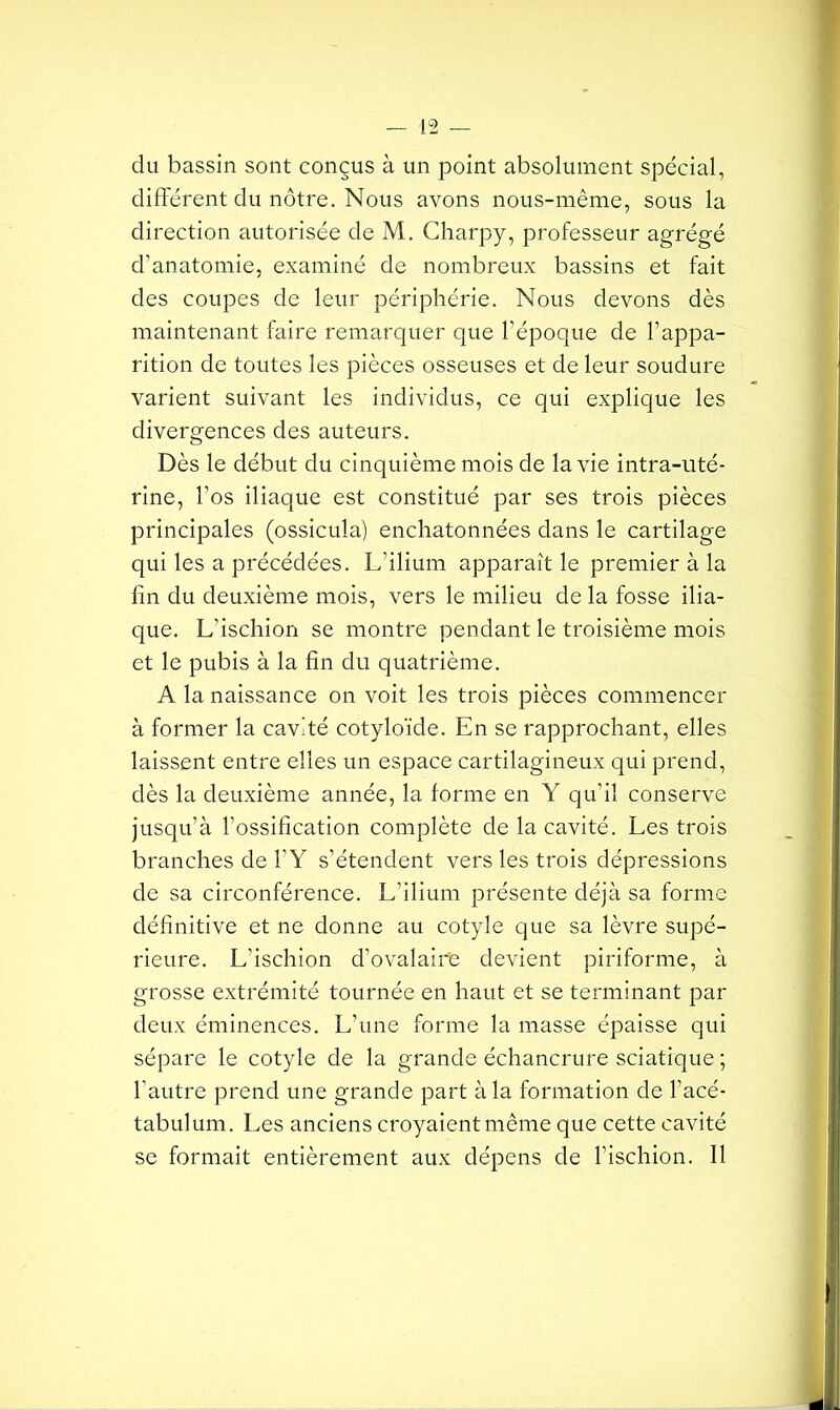 du bassin sont conçus à un point absolument spécial, différent du nôtre. Nous avons nous-même, sous la direction autorisée de M. Charpy, professeur agrégé d’anatomie, examiné de nombreux bassins et fait des coupes de leur périphérie. Nous devons dès maintenant faire remarquer que l’époque de l’appa- rition de toutes les pièces osseuses et de leur soudure varient suivant les individus, ce qui explique les divergences des auteurs. Dès le début du cinquième mois de la vie intra-uté- rine, l’os iliaque est constitué par ses trois pièces principales (ossicula) enchatonnées dans le cartilage qui les a précédées. L’ilium apparaît le premier à la fin du deuxième mois, vers le milieu de la fosse ilia- que. L’ischion se montre pendant le troisième mois et le pubis à la fin du quatrième. A la naissance on voit les trois pièces commencer à former la cavité cotyloïde. En se rapprochant, elles laissent entre elles un espace cartilagineux qui prend, dès la deuxième année, la forme en Y qu’il conserve jusqu’à l’ossification complète de la cavité. Les trois branches de l’Y s’étendent vers les trois dépressions de sa circonférence. L’ilium présente déjà sa forme définitive et ne donne au cotyle que sa lèvre supé- rieure. L’ischion d’ovalaire devient piriforme, à grosse extrémité tournée en haut et se terminant par deux éminences. L’une forme la masse épaisse qui sépare le cotyle de la grande échancrure sciatique ; l’autre prend une grande part à la formation de l’acé- tabulum. Les anciens croyaient même que cette cavité se formait entièrement aux dépens de l’ischion. Il