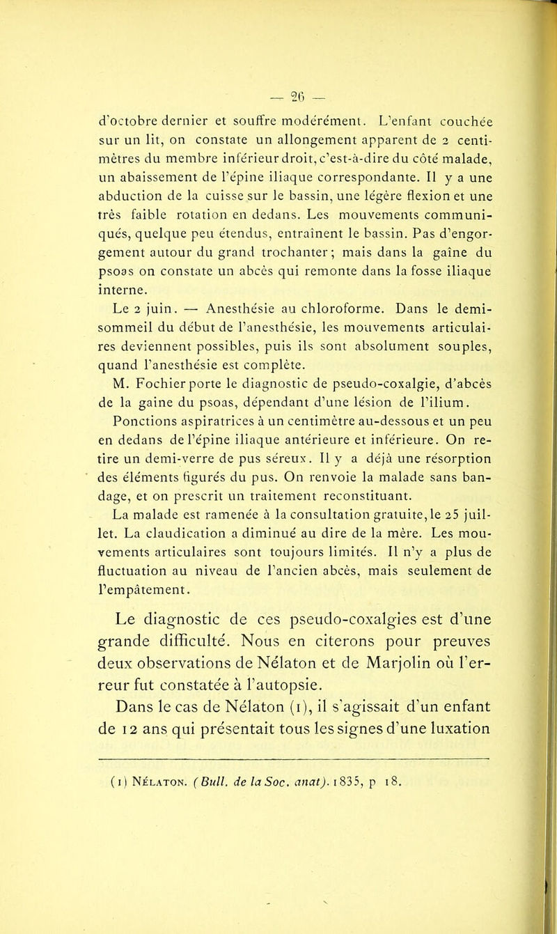 d'octobre dernier et souffre modérément. L’enfant couchée sur un lit, on constate un allongement apparent de 2 centi- mètres du membre inférieur droit, c’est-à-dire du côté malade, un abaissement de l’épine iliaque correspondante. Il y a une abduction de la cuisse sur le bassin, une légère flexion et une très faible rotation en dedans. Les mouvements communi- qués, quelque peu étendus, entraînent le bassin. Pas d’engor- gement autour du grand trochanter; mais dans la gaine du psoas on constate un abcès qui remonte dans la fosse iliaque interne. Le 2 juin. — Anesthésie au chloroforme. Dans le demi- sommeil du début de l’anesthésie, les mouvements articulai- res deviennent possibles, puis ils sont absolument souples, quand l’anesthésie est complète. M. Fochier porte le diagnostic de pseudo-coxalgie, d’abcès de la gaine du psoas, dépendant d’une lésion de l’ilium. Ponctions aspiratrices à un centimètre au-dessous et un peu en dedans de l’épine iliaque antérieure et inférieure. On re- tire un demi-verre de pus séreux. Il y a déjà une résorption des éléments figurés du pus. On renvoie la malade sans ban- dage, et on prescrit un traitement reconstituant. La malade est ramenée à la consultation gratuite, le 25 juil- let. La claudication a diminué au dire de la mère. Les mou- vements articulaires sont toujours limités. Il n’y a plus de fluctuation au niveau de l’ancien abcès, mais seulement de l’empâtement. Le diagnostic de ces pseudo-coxalgies est d’une grande difficulté. Nous en citerons pour preuves deux observations deNélaton et de Marjolin où l’er- reur fut constatée à l’autopsie. Dans le cas de Nélaton (1), il s'agissait d'un enfant de 12 ans qui présentait tous les signes d’une luxation ( 1 ) Nélaton. ( Bull, de la Soc. anat). 1835, p 18.