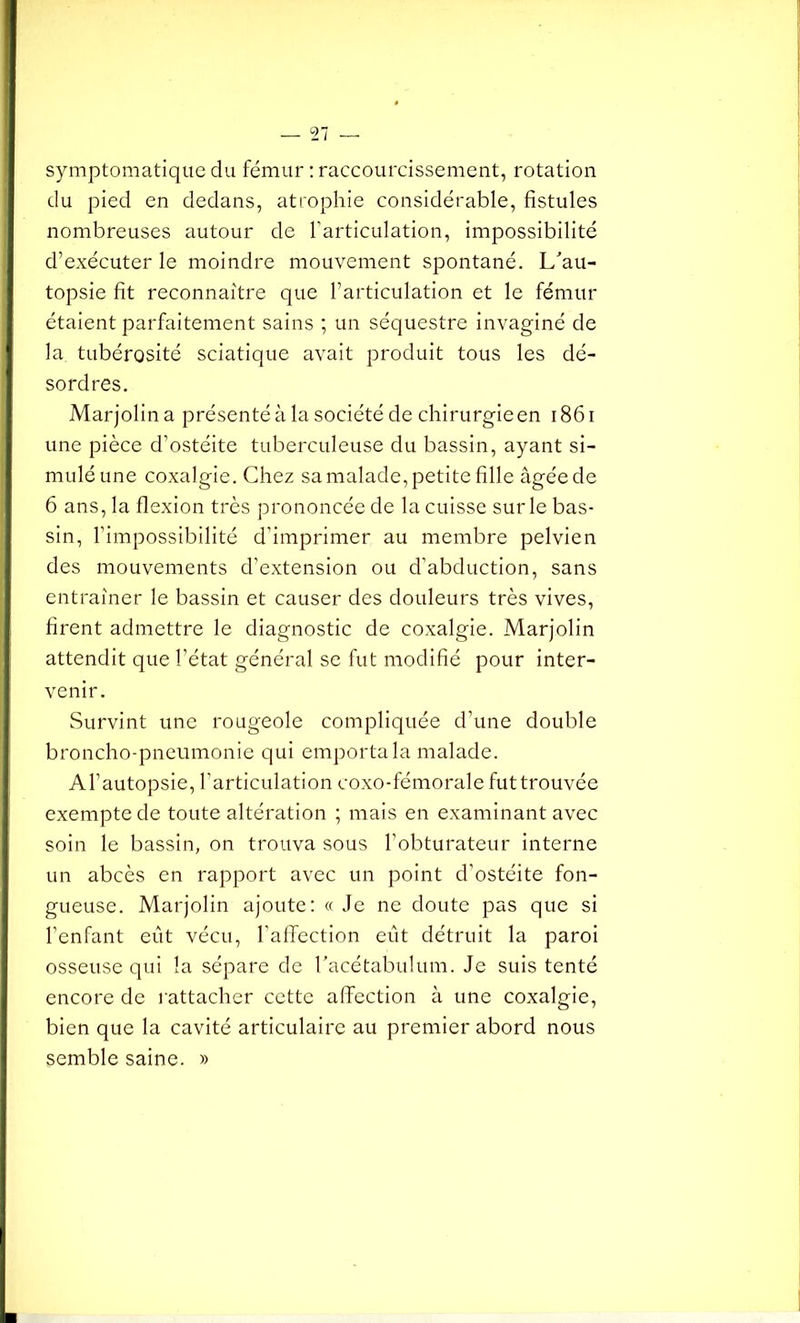 symptomatique clu fémur : raccourcissement, rotation du pied en dedans, atrophie considérable, fistules nombreuses autour de l’articulation, impossibilité d’exécuter le moindre mouvement spontané. L'au- topsie fit reconnaître que l’articulation et le fémur étaient parfaitement sains ; un séquestre invaginé de la tubérosité sciatique avait produit tous les dé- sordres. Marjolina présenté à la société de chirurgie en 1861 une pièce d’ostéite tuberculeuse du bassin, ayant si- mulé une coxalgie. Chez sa malade, petite fille âgée de 6 ans, la flexion très prononcée de la cuisse sur le bas- sin, l’impossibilité d’imprimer au membre pelvien des mouvements d’extension ou d’abduction, sans entraîner le bassin et causer des douleurs très vives, firent admettre le diagnostic de coxalgie. Marjolin attendit que l’état général se fut modifié pour inter- venir. Survint une rougeole compliquée d’une double broncho-pneumonie qui emporta la malade. A l’autopsie, l’articulation coxo-fémorale fut trouvée exempte de toute altération ; mais en examinant avec soin le bassin, on trouva sous l’obturateur interne un abcès en rapport avec un point d’ostéite fon- gueuse. Marjolin ajoute: « Je ne doute pas que si l’enfant eût vécu, l'affection eût détruit la paroi osseuse qui la sépare de l’acétabulum. Je suis tenté encore de rattacher cette affection à une coxalgie, bien que la cavité articulaire au premier abord nous semble saine. »