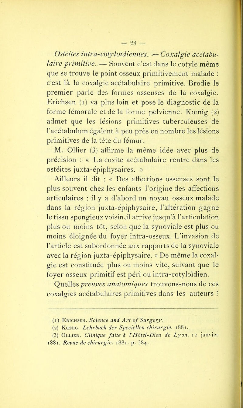 Ostéites intra-cotyloïdiennes. ■— Coxalgie acétabu- laire primitive. — Souvent c’est clans le cotyle même que se trouve le point osseux primitivement malade : c’est là la coxalgie acétabulaire primitive. Brodie le premier parle des formes osseuses de la coxalgie. Erichsen (i) va plus loin et pose le diagnostic de la forme fémorale et de la forme pelvienne. Kœnig (2) admet que les lésions primitives tuberculeuses de l’acétabulum égalent à peu près en nombre les lésions primitives de la tête du fémur. M. Ollier (3) affirme la même idée avec plus de précision : « La coxite acétabulaire rentre dans les ostéites juxta-épiphysaires. » Ailleurs il dit : « Des affections osseuses sont le plus souvent chez les enfants l'origine des affections articulaires : il y a d’abord un noyau osseux malade dans la région juxta-épiphysaire, l’altération gagne le tissu spongieux voisin,il arrive jusqu’à l'articulation plus ou moins tôt, selon que la synoviale est plus ou moins éloignée du foyer intra-osseux. L'invasion de l’article est subordonnée aux rapports de la synoviale avec la région juxta-épiphysaire. » De même la coxal- gie est constituée plus ou moins vite, suivant que le foyer osseux primitif est péri ou intra-cotyloïdien. Quelles preuves anatomiques trouvons-nous de ces coxalgies acétabulaires primitives dans les auteurs ? (1) Erichsen. Science and Art of Surgery. (2) Kœnig. Lehrbuch der Speciellen chirurgie. 1881. (3) Ollier. Clinique faite à /’Hôtel-Dieu de Lyon. 12 janvier 1881. Revue de chirurgie. 1881. p. 384.