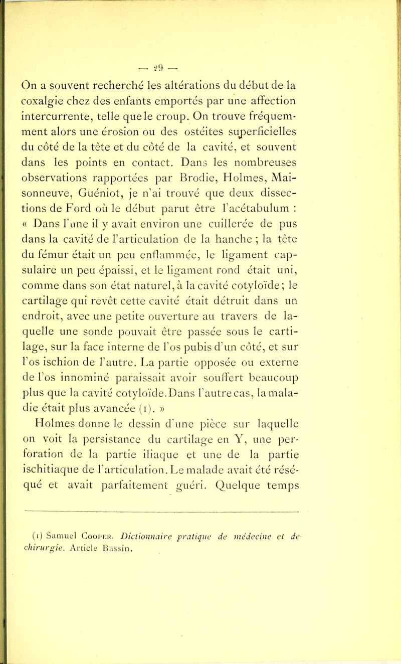 On a souvent recherché les altérations du début de la coxalgie chez des enfants emportés par une affection intercurrente, telle que le croup. On trouve fréquem- ment alors une érosion ou des ostéites superficielles du côté de la tête et du côté de la cavité, et souvent dans les points en contact. Dans les nombreuses observations rapportées par Brodie, Holmes, Mai- sonneuve, Guéniot, je n’ai trouvé que deux dissec- tions de Ford où le début parut être l’acétabulum : « Dans l'une il y avait environ une cuillerée de pus dans la cavité de l’articulation de la hanche ; la tête du fémur était un peu enflammée, le ligament cap- sulaire un peu épaissi, et le ligament rond était uni, comme dans son état naturel, à la cavité cotyloïde; le cartilage qui revêt cette cavité était détruit dans un endroit, avec une petite ouverture au travers de la- quelle une sonde pouvait être passée sous le carti- lage, sur la face interne de l'os pubis d'un côté, et sur l’os ischion de l’autre. La partie opposée ou externe de l’os innominé paraissait avoir souffert beaucoup plus que la cavité cotyloïde. Dans l’autre cas, la mala- die était plus avancée (i). » Holmes donne le dessin d’une pièce sur laquelle on voit la persistance du cartilage en Y, une per- foration de la partie iliaque et une de la partie ischitiaque de l’articulation. Le malade avait été résé- qué et avait parfaitement guéri. Quelque temps (1) Samuel Cooper. Dictionnaire pratique de médecine et de chirurgie. Article Bassin.