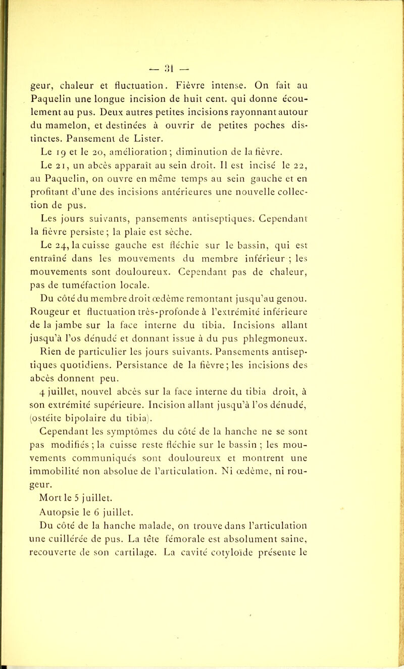 geur, chaleur et fluctuation. Fièvre intense. On fait au Paquelin une longue incision de huit cent, qui donne écou- lement au pus. Deux autres petites incisions rayonnant autour du mamelon, et destinées à ouvrir de petites poches dis- tinctes. Pansement de Lister. Le 19 et le 20, amélioration; diminution de la lièvre. Le 21, un abcès apparaît au sein droit. Il est incisé le 22, au Paquelin, on ouvre en meme temps au sein gauche et en profitant d’une des incisions antérieures une nouvelle collec- tion de pus. Les jours suivants, pansements antiseptiques. Cependant la fièvre persiste; la plaie est sèche. Le 24, la cuisse gauche est fléchie sur le bassin, qui est entraîné dans les mouvements du membre inférieur ; les mouvements sont douloureux. Cependant pas de chaleur, pas de tuméfaction locale. Du côté du membre droit œdème remontant jusqu’au genou. Rougeur et fluctuation très-profonde à l’extrémité inférieure de la jambe sur la face interne du tibia. Incisions allant jusqu’à l’os déqudé et donnant issue à du pus phlegmoneux. Rien de particulier les jours suivants. Pansements antisep- tiques quotidiens. Persistance de la fièvre; les incisions des abcès donnent peu. 4 juillet, nouvel abcès sur la face interne du tibia droit, à son extrémité supérieure. Incision allant jusqu’à l’os dénudé, (ostéite bipolaire du tibia). Cependant les symptômes du côté de la hanche ne se sont pas modifiés ; la cuisse reste fléchie sur le bassin ; les mou- vements communiqués sont douloureux et montrent une immobilité non absolue de l’articulation. Ni œdème, ni rou- geur. Mort le 5 juillet. Autopsie le 6 juillet. Du côté de la hanche malade, on trouve dans l’articulation une cuille'rée de pus. La tète fémorale est absolument saine, recouverte de son cartilage. La cavité cotyloïde présente le