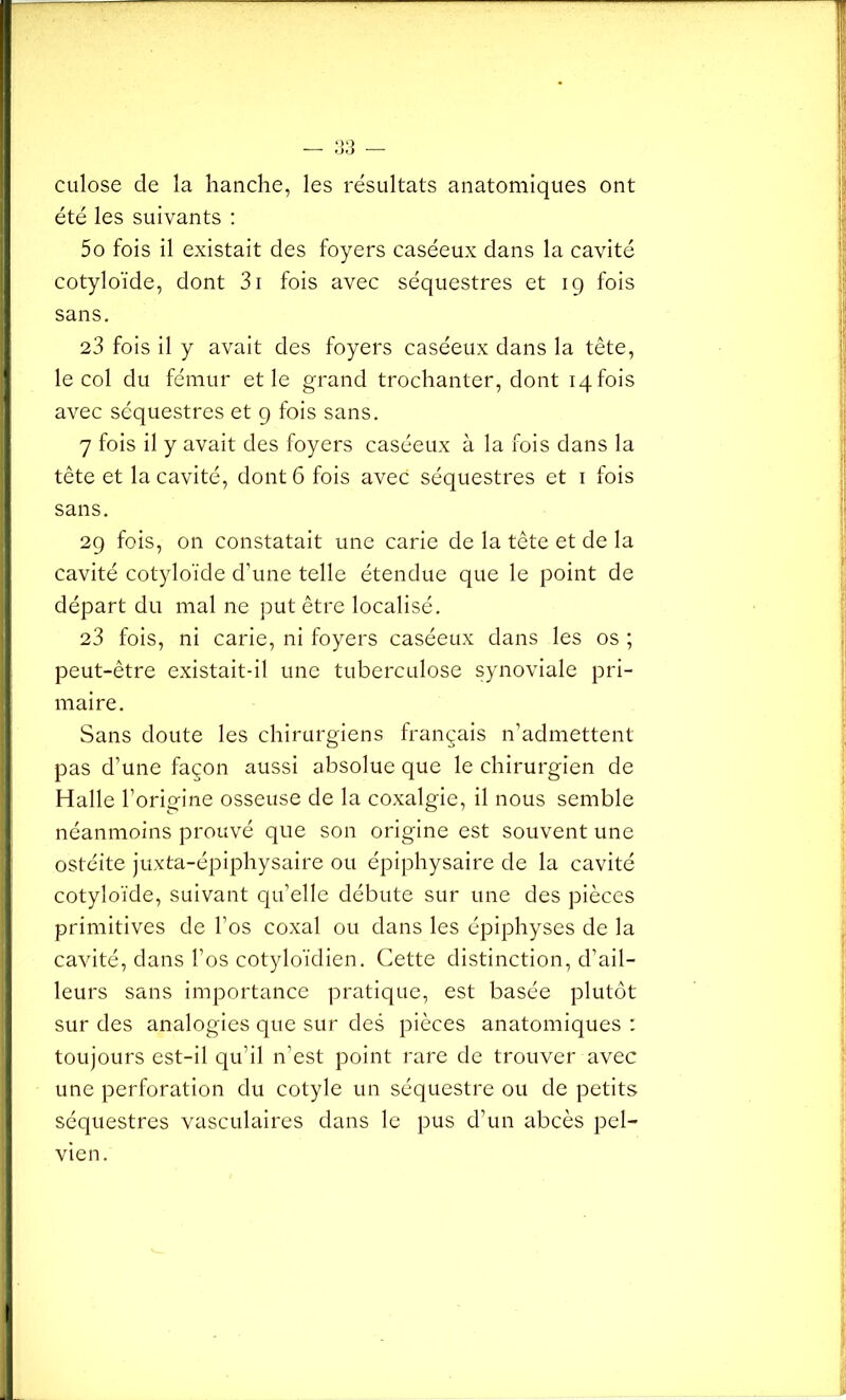 culose de la hanche, les résultats anatomiques ont été les suivants : 5o fois il existait des foyers caséeux dans la cavité cotyloïde, dont 3i fois avec séquestres et 19 fois sans. 23 fois il y avait des foyers caséeux dans la tête, le col du fémur et le grand trochanter, dont 14 fois avec séquestres et 9 fois sans. 7 fois il y avait des foyers caséeux à la fois dans la tête et la cavité, dont 6 fois avec séquestres et 1 fois sans. 29 fois, on constatait une carie de la tête et de la cavité cotyloïde d'une telle étendue que le point de départ du mal ne put être localisé. 23 fois, ni carie, ni foyers caséeux dans les os ; peut-être existait-il une tuberculose synoviale pri- maire. Sans doute les chirurgiens français n’admettent pas d’une façon aussi absolue que le chirurgien de Halle l’origine osseuse de la coxalgie, il nous semble néanmoins prouvé que son origine est souvent une ostéite juxta-épiphysaire ou épiphysaire de la cavité cotyloïde, suivant qu’elle débute sur une des pièces primitives de l’os coxal ou dans les épiphyses de la cavité, dans l’os cotyloïdien. Cette distinction, d’ail- leurs sans importance pratique, est basée plutôt sur des analogies que sur des pièces anatomiques : toujours est-il qu’il n’est point rare de trouver avec une perforation du cotyle un séquestre ou de petits séquestres vasculaires dans le pus d’un abcès pel- vien.