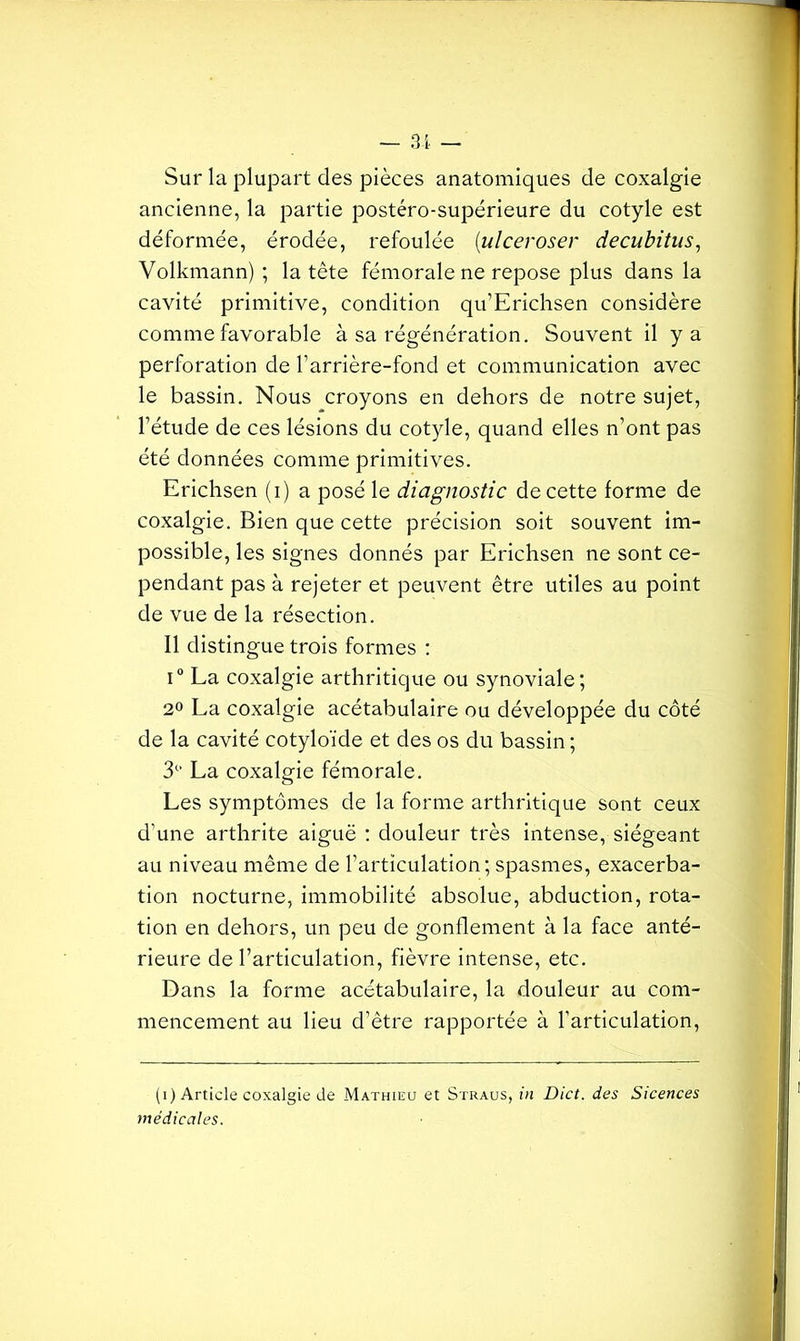 Sur la plupart des pièces anatomiques de coxalgie ancienne, la partie postéro-supérieure du cotyle est déformée, érodée, refoulée (ulceroser decubitus, Volkmann) ; la tête fémorale ne repose plus dans la cavité primitive, condition qu’Erichsen considère comme favorable à sa régénération. Souvent il y a perforation de l’arrière-fond et communication avec le bassin. Nous croyons en dehors de notre sujet, l’étude de ces lésions du cotyle, quand elles n’ont pas été données comme primitives. Erichsen (i) a posé le diagnostic de cette forme de coxalgie. Bien que cette précision soit souvent im- possible, les signes donnés par Erichsen ne sont ce- pendant pas à rejeter et peuvent être utiles au point de vue de la résection. Il distingue trois formes : i° La coxalgie arthritique ou synoviale; 2° La coxalgie acétabulaire ou développée du côté de la cavité cotyloïde et des os du bassin ; 3C> La coxalgie fémorale. Les symptômes de la forme arthritique sont ceux d’une arthrite aiguë : douleur très intense, siégeant au niveau même de l’articulation; spasmes, exacerba- tion nocturne, immobilité absolue, abduction, rota- tion en dehors, un peu de gonflement à la face anté- rieure de l’articulation, fièvre intense, etc. Dans la forme acétabulaire, la douleur au com- mencement au lieu d’être rapportée à l’articulation, (i) Article coxalgie de Mathieu et Straus, in Dict. des Sicences médicales.