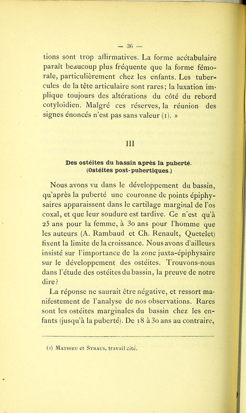 tions sont trop affirmatives. La forme acétabulaire paraît beaucoup plus fréquente que la forme fémo- rale, particulièrement chez les enfants. Les tuber- cules de la tête articulaire sont rares; la luxation im- plique toujours des altérations du côté du rebord cotyloidien. Malgré ces réserves, la réunion des signes énoncés n’est pas sans valeur (i). » III Des ostéites du bassin après la puberté. (Ostéites post-pubertiques.) Nous avons vu dans le développement du bassin, qu’après la puberté une couronne de points épiphy- saires apparaissent dans le cartilage marginal de l’os coxal, et que leur soudure est tardive. Ce n’est qu’à 25 ans pour la femme, à 3o ans pour l’homme que les auteurs (A. Rambaud et Ch. Renault, Quetelet) fixent la limite de la croissance. Nous avons d’ailleurs insisté sur l’importance de la zone juxta-épiphysaire sur le développement des ostéites. Trouvons-nous dans l’étude des ostéites du bassin, la preuve de notre dire? La réponse ne saurait être négative, et ressort ma- nifestement de l’analyse de nos observations. Rares sont les ostéites marginales du bassin chez les en- fants (jusqu’à la puberté). De 18 à3oans au contraire, (i) Mathieu et Straus, travail cite.