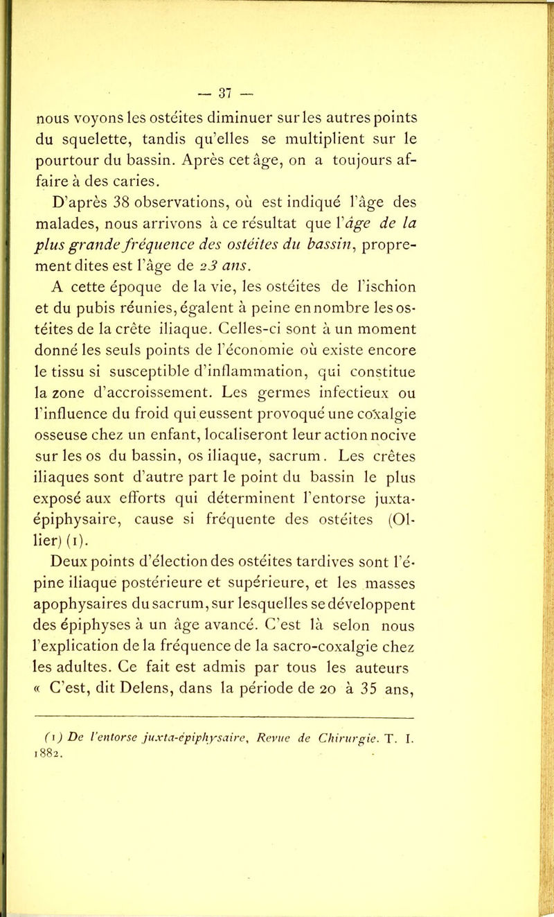 nous voyons les ostéites diminuer sur les autres points du squelette, tandis qu’elles se multiplient sur le pourtour du bassin. Après cet âge, on a toujours af- faire à des caries. D’après 38 observations, où est indiqué l’âge des malades, nous arrivons à ce résultat que V âge de la plus grande fréquence des ostéites du bassin, propre- ment dites est l’âge de 23 ans. A cette époque de la vie, les ostéites de l’ischion et du pubis réunies, égalent à peine en nombre les os- téites de la crête iliaque. Celles-ci sont à un moment donné les seuls points de l’économie où existe encore le tissu si susceptible d’inflammation, qui constitue la zone d’accroissement. Les germes infectieux ou l’influence du froid qui eussent provoqué une coxalgie osseuse chez un enfant, localiseront leur action nocive sur les os du bassin, os iliaque, sacrum. Les crêtes iliaques sont d’autre part le point du bassin le plus exposé aux efforts qui déterminent l’entorse juxta- épiphysaire, cause si fréquente des ostéites (Ol- lier) (1). Deux points d’élection des ostéites tardives sont l’é- pine iliaque postérieure et supérieure, et les masses apophysaires du sacrum, sur lesquelles se développent des épiphyses à un âge avancé. C’est là selon nous l’explication de la fréquence de la sacro-coxalgie chez les adultes. Ce fait est admis par tous les auteurs « C’est, dit Delens, dans la période de 20 à 35 ans, ( 1 ) De l'entorse j uxta-ép iph y sa i re, Revue de Chirurgie. T. I. 1882.