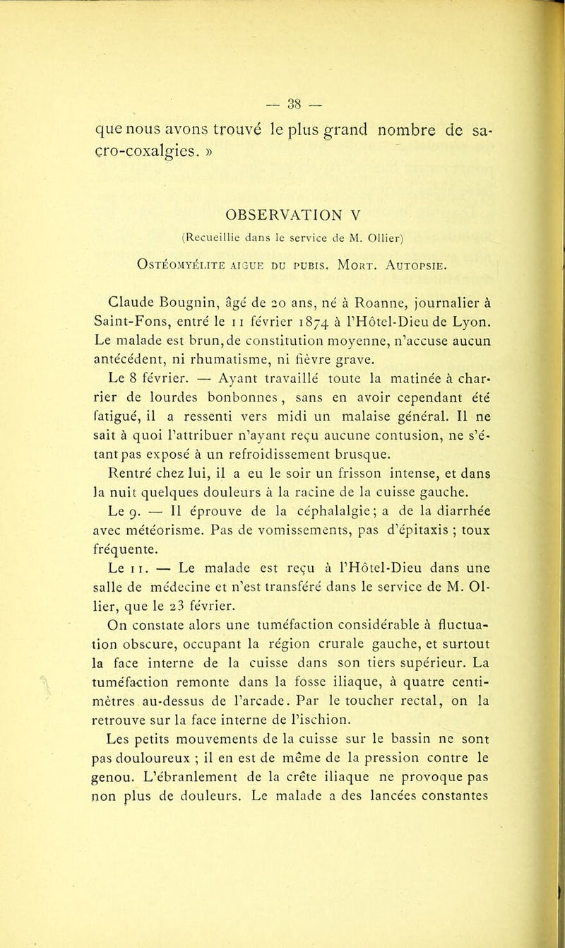 que nous avons trouvé le plus grand nombre de sa- çro-coxalgies. » OBSERVATION V (Recueillie dans le service de M. Ollier) Ostéomyélite aic-ue du pubis. Mort. Autopsie. Claude Bougnin, âgé de 20 ans, né à Roanne, journalier à Saint-Fons, entré le 11 février 1874 à l’Hôtel-Dieu de Lyon. Le malade est brun, de constitution moyenne, n’accuse aucun antécédent, ni rhumatisme, ni lièvre grave. Le 8 février. — Ayant travaillé toute la matinée à char- rier de lourdes bonbonnes , sans en avoir cependant été fatigué, il a ressenti vers midi un malaise général. Il ne sait à quoi l’attribuer n’ayant reçu aucune contusion, ne s’é- tant pas exposé à un refroidissement brusque. Rentré chez lui, il a eu le soir un frisson intense, et dans la nuit quelques douleurs à la racine de la cuisse gauche. Le 9. — Il éprouve de la céphalalgie ; a de la diarrhée avec météorisme. Pas de vomissements, pas d’épitaxis ; toux fréquente. Le 11. — Le malade est reçu à l’Hôtel-Dieu dans une salle de médecine et n’est transféré dans le service de M. Ol- lier, que le 23 février. On constate alors une tuméfaction considérable à fluctua- tion obscure, occupant la région crurale gauche, et surtout la face interne de la cuisse dans son tiers supérieur. La tuméfaction remonte dans la fosse iliaque, à quatre centi- mètres au-dessus de l’arcade. Par le toucher rectal, on la retrouve sur la face interne de l’ischion. Les petits mouvements de la cuisse sur le bassin ne sont pas douloureux ; il en est de même de la pression contre le genou. L’ébranlement de la crête iliaque ne provoque pas non plus de douleurs. Le malade a des lancées constantes