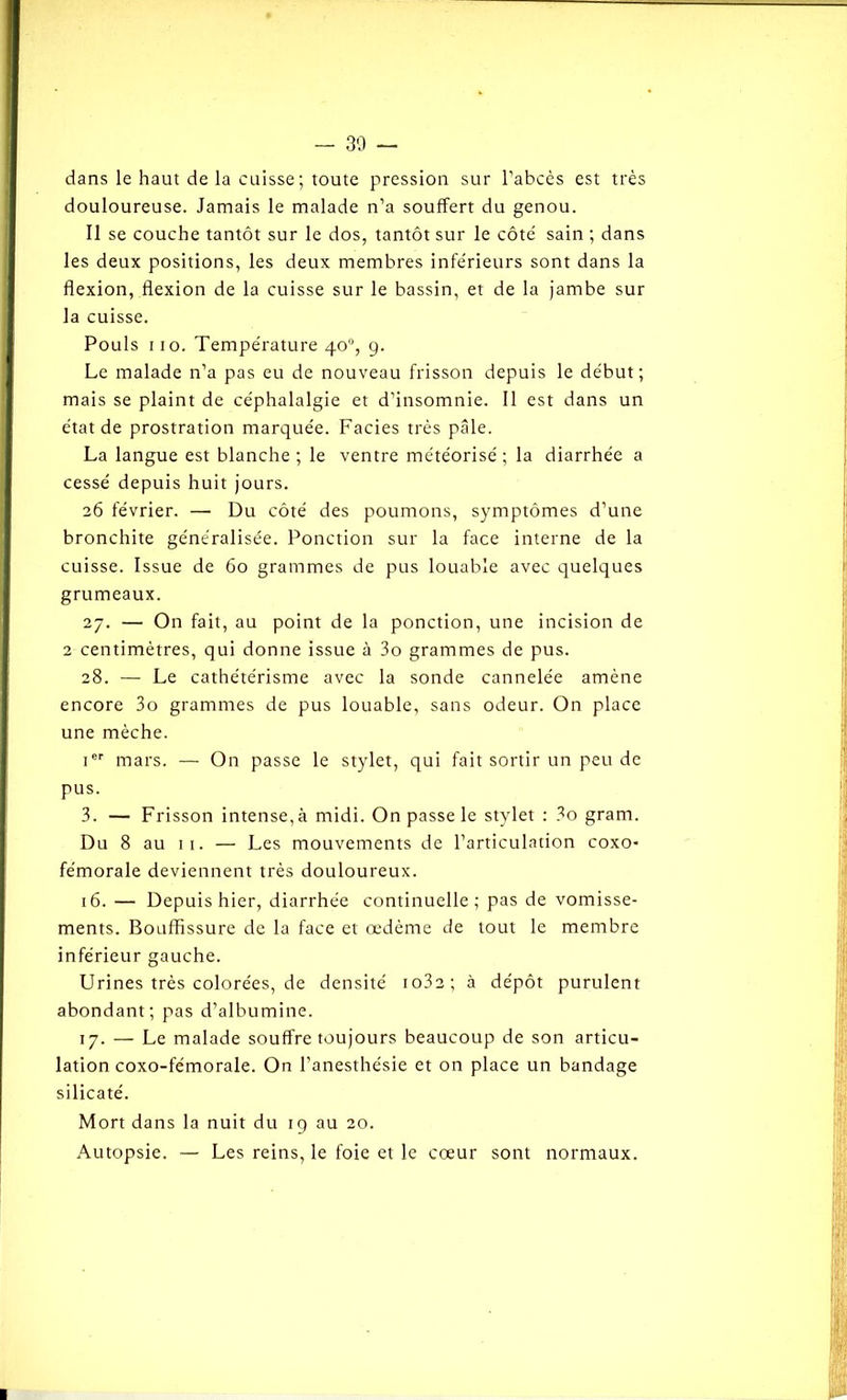 - 30 dans le haut de la cuisse; toute pression sur l’abcès est très douloureuse. Jamais le malade n’a souffert du genou. Il se couche tantôt sur le dos, tantôt sur le côté sain ; dans les deux positions, les deux membres inférieurs sont dans la flexion, flexion de la cuisse sur le bassin, et de la jambe sur la cuisse. Pouls ii o. Température 40°, g. Le malade n’a pas eu de nouveau frisson depuis le début; mais se plaint de céphalalgie et d’insomnie. Il est dans un état de prostration marquée. Faciès très pâle. La langue est blanche ; le ventre météorisé ; la diarrhée a cessé depuis huit jours. 26 février. —• Du côté des poumons, symptômes d’une bronchite généralisée. Ponction sur la face interne de la cuisse. Issue de 60 grammes de pus louable avec quelques grumeaux. 27. — On fait, au point de la ponction, une incision de 2 centimètres, qui donne issue à 3o grammes de pus. 28. — Le cathétérisme avec la sonde cannelée amène encore 3o grammes de pus louable, sans odeur. On place une mèche. Ier mars. — On passe le stylet, qui fait sortir un peu de pus. 3. — Frisson intense, à midi. On passe le stylet : 3o gram. Du 8 au 11. — Les mouvements de l’articulation coxo* fémorale deviennent très douloureux. 16. — Depuis hier, diarrhée continuelle; pas de vomisse- ments. Bouffissure de la face et œdème de tout le membre inférieur gauche. Urines très colorées, de densité io32; à dépôt purulent abondant; pas d’albumine. 17. — Le malade souffre toujours beaucoup de son articu- lation coxo-fémorale. On l’anesthésie et on place un bandage silicaté. Mort dans la nuit du 19 au 20. Autopsie. — Les reins, le foie et le cœur sont normaux.