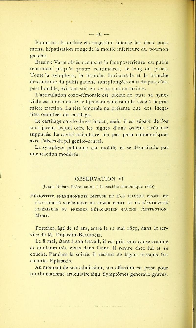 Poumons : bronchite et congestion intense des deux pou- mons, hépatisation rouge de la moitié inférieure du poumon gauche. Bassin : Vaste abcès occupant la face postérieure du pubis remontant jusqu’à quatre centimètres, le long du psoas. Toute la symphyse, la branche horizontale et la branche descendante du pubis gauche sont plongées dans du pus, d’as- pect louable, existant soit en avant soit en arrière. L’articulation coxo-fémorale est pleine de pus; sa syno- viale est tomenteuse ; le ligament rond ramolli cède à la pre- mière traction. La tête fémorale ne présente que des inéga- lités ondulées du cartilage. Le cartilage cotyloide est intact; mais il est séparé de l’os sous-jacent, lequel offre les signes d’une ostéite raréfiante suppurée. La cavité articulaire n’a pas paru communiquer avec l’abcès du pli génito-crural. La symphyse pubienne est mobile et se désarticule par une traction modérée. OBSERVATION VI (Louis Dubar. Présentation à la Société anatomique 1880). PÉRIOSTITE PHLEGMONEUSE DIFFUSE DE l’0S ILIAQUE DROIT, DE L’EXTRÉMITÉ SUPÉRIEURE DU FÉMUR DROIT ET DE l’eXTREMITÉ INFÉRIEURE DU PREMIER METACARPIEN GAUCHE. ABSTENTION. Mort. Pottcher, âgé de i5 ans, entre le 12 mai 1879, dans le ser- vice de M. Dujardin-Beaumetz. Le 8 mai, étant à son travail, il est pris sans cause connue de douleurs très vives dans l’aine. Il rentre chez lui et se couche. Pendant la soirée, il ressent de légers frissons. In- somnie. Epistaxis. Au moment de son admission, son affection est prise pour un rhumatisme articulaire aigu. Symptômes généraux graves.