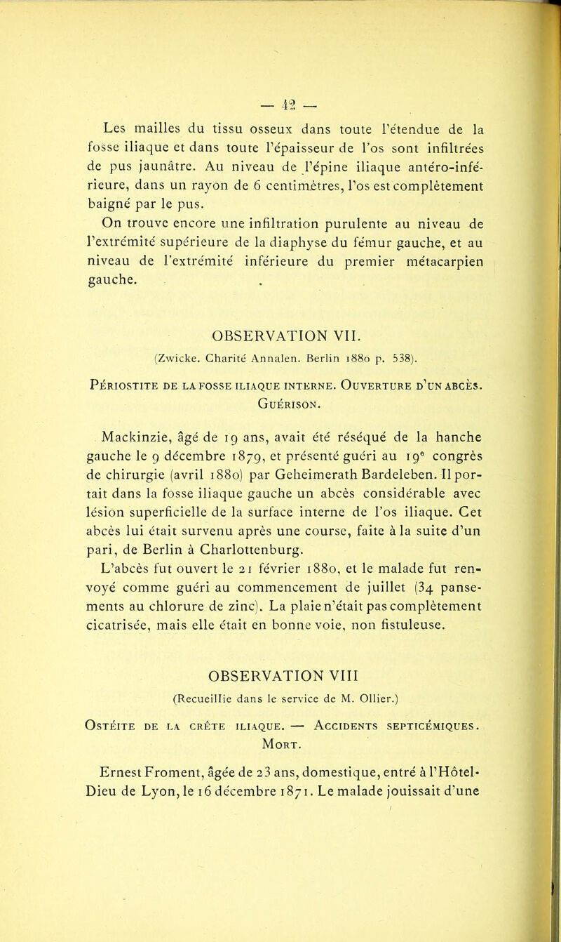 Les mailles du tissu osseux dans toute l’étendue de la fosse iliaque et dans toute l’épaisseur de l’os sont infiltrées de pus jaunâtre. Au niveau de l’épine iliaque antéro-infé- rieure, dans un rayon de 6 centimètres, l’os est complètement baigné par le pus. On trouve encore une infiltration purulente au niveau de l’extrémité supérieure de la diaphyse du fémur gauche, et au niveau de l’extrémité inférieure du premier métacarpien gauche. OBSERVATION VII. (Zwicke. Charité Annalen. Berlin 1880 p. 538). PÉRIOSTITE DE LA FOSSE ILIAQUE INTERNE. OUVERTURE d’un ABCES. Guérison. Mackinzie, âgé de 19 ans, avait été réséqué de la hanche gauche le 9 décembre 1879, et présenté guéri au 19e congrès de chirurgie (avril 1880) par Geheimerath Bardeleben. Il por- tait dans la fosse iliaque gauche un abcès considérable avec lésion superficielle de la surface interne de l’os iliaque. Cet abcès lui était survenu après une course, faite à la suite d’un pari, de Berlin à Charlottenburg. L’abcès fut ouvert le 21 février 1880, et le malade fut ren- voyé comme guéri au commencement de juillet (34 panse- ments au chlorure de zinc). La plaie n’était pas complètement cicatrisée, mais elle était en bonne voie, non fistuleuse. OBSERVATION VIII (Recueillie dans le service de M. Ollier.) Ostéite de la crête iliaque. — Accidents septicémiques. Mort. Ernest Froment, âgée de 23 ans, domestique, entré à l’Hôtel- Dieu de Lyon, le 16 décembre 1871. Le malade jouissait d’une