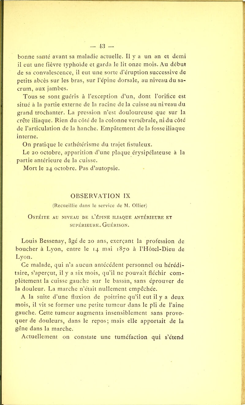 bonne santé avant sa maladie actuelle. Il y a un an et demi il eut une fièvre typhoïde et garda le lit onze mois. Au début de sa convalescence, il eut une sorte d’éruption successive de petits abcès sur les bras, sur l’épine dorsale, au niveau du sa- crum, aux jambes. Tous se sont guéris à l’exception d’un, dont l’orifice est situé à la partie externe de la racine de la cuisse au niveau du grand trochanter. La pression n’est douloureuse que sur la crête iliaque. Rien du côté de la colonne vertébrale, ni du côté de l’articulation de la hanche. Empâtemen t de la fosse iliaque interne. On pratique le cathétérisme du trajet fistuleux. Le 20 octobre, apparition d’une plaque érysipélateuse à la partie antérieure de la cuisse. Mort le 24 octobre. Pas d’autopsie. OBSERVATION IX (Recueillie dans le service de M. Ollier) Ostéite au niveau de l’épine iliaque antérieure et supérieure. Guérison. Louis Bessenay, âgé de 20 ans, exerçant la profession de boucher à Lyon, entre le 14 mai 1870 à l’Hôtel-Dieu de Lyon. Ce malade, qui n’a aucun antécédent personnel ou hérédi- taire, s’aperçut, il y a six mois, qu’il ne pouvait fléchir com- plètement la cuisse gauche sur le bassin, sans éprouver de la douleur. La marche n’e'tait nullement empêchée. A la suite d’une fluxion de poitrine qu’il eut il y a deux mois, il vit se former une petite tumeur dans le pli de l’aine gauche. Cette tumeur augmenta insensiblement sans provo- quer de douleurs, dans le repos; mais elle apportait de la gêne dans la marche. Actuellement on constate une tuméfaction qui s’étend