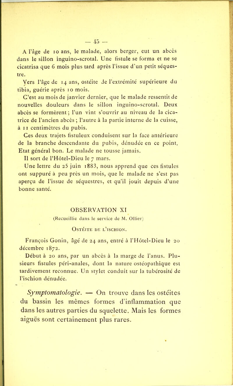 A l’âge de io ans, le malade, alors berger, eut un abcès dans le sillon inguino-scrotal. Une fistule se forma et ne se cicatrisa que 6 mois plus tard après l’issue d’un petit séques- tre. Vers l’âge de 14 ans, ostéite de l’extrémité supérieure du tibia, guérie après 10 mois. C’est au mois de janvier dernier, que le malade ressentit de nouvelles douleurs dans le sillon inguino-scrotal. Deux abcès se formèrent; l’un vint s’ouvrir au niveau de la cica- trice de l’ancien abcès ; l’autre à la partie interne de la cuisse, à 11 centimètres du pubis. Ces deux trajets fistuleux conduisent sur la face antérieure de la branche descendante du pubis, dénudée en ce point. Etat général bon. Le malade ne tousse jamais. Il sort de l’Hôtel-Dieu le 7 mars. Une lettre du 25 juin 1883, nous apprend que ces fistules ont suppuré à peu près un mois, que le malade ne s’est pas aperçu de l’issue de séquestres, et qu’il jouit depuis d’une bonne santé. OBSERVATION XI (Recueillie dans le service de M. Ollier) Ostéite de l’ischion. François Gonin, âgé de 24 ans, entré à l’Hôtel-Dieu le 20 décembre 1872. Début à 20 ans, par un abcès à la marge de l’anus. Plu- sieurs fistules péri-anales, dont la nature ostéopathique est tardivement reconnue. Un stylet conduit sur la tubérosité de l’ischion dénudée. Symptomatologie. — On trouve dans les ostéites du bassin les mêmes formes d’inflammation que dans les autres parties du squelette. Mais les formes aiguës sont certainement plus rares.