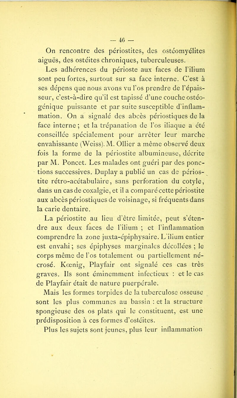On rencontre des périostites, des ostéomyélites aiguës, des ostéites chroniques, tuberculeuses. Les adhérences du périoste aux faces de l’ilium sont peu fortes, surtout sur sa face interne. C’est à ses dépens que nous avons vu l’os prendre de l’épais- seur, c’est-à-dire qu’il est tapissé d’une couche ostéo- génique puissante et par suite susceptible d’inflam- mation. On a signalé des abcès périostiques de la face interne ; et la trépanation de l’os iliaque a été conseillée spécialement pour arrêter leur marche envahissante (Weiss). M. Ollier a même observé deux fois la forme de la périostite albumineuse, décrite par M. Poncet. Les malades ont guéri par des ponc- tions successives. Duplay a publié un cas de périos- tite rétro-acétabulàire, sans perforation du cotyle, dans un cas de coxalgie, et il a comparé cette périostite aux abcès périostiques de voisinage, si fréquents dans la carie dentaire. La périostite au lieu d’être limitée, peut s'éten- dre aux deux faces de l'ilium ; et l’inflammation comprendre la zone juxta-épiphysaire. L'ilium entier est envahi ; ses épiphyses marginales décollées ; le corps même de l’os totalement ou partiellement né- crosé. Kœnig, Playfair ont signalé ces cas très graves. Ils sont éminemment infectieux : et le cas de Playfair était de nature puerpérale. Mais les formes torpides de la tuberculose osseuse sont les plus communes au bassin : et la structure spongieuse des os plats qui le constituent, est une prédisposition à ces formes d’ostéites. Plus les sujets sont jeunes, plus leur inflammation