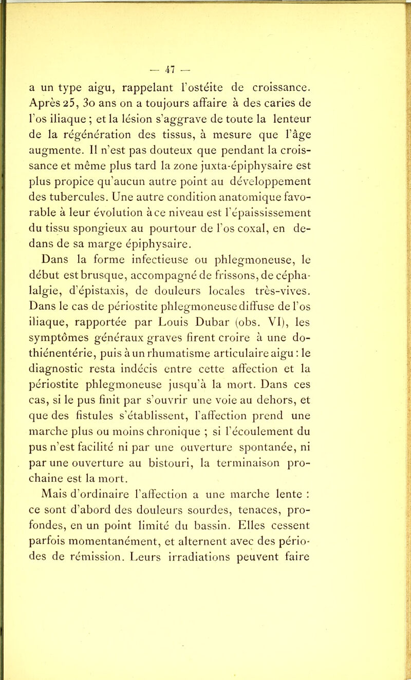a un type aigu, rappelant l’ostéite de croissance. Après 25, 3o ans on a toujours affaire à des caries de l’os iliaque ; et la lésion s’aggrave de toute la lenteur de la régénération des tissus, à mesure que l’âge augmente. 11 n’est pas douteux que pendant la crois- sance et même plus tard la zone juxta-épiphysaire est plus propice qu’aucun autre point au développement des tubercules. Une autre condition anatomique favo- rable à leur évolution à ce niveau est l’épaississement du tissu spongieux au pourtour de l’os coxal, en de- dans de sa marge épiphysaire. Dans la forme infectieuse ou phlegmoneuse, le début est brusque, accompagné de frissons, de cépha- lalgie, d’épistaxis, de douleurs locales très-vives. Dans le cas de périostite phlegmoneuse diffuse de l’os iliaque, rapportée par Louis Dubar (obs. VI), les symptômes généraux graves firent croire à une do- thiénentérie, puis à un rhumatisme articulaire aigu : le diagnostic resta indécis entre cette affection et la périostite phlegmoneuse jusqu’à la mort. Dans ces cas, si le pus finit par s’ouvrir une voie au dehors, et que des fistules s’établissent, l’affection prend une marche plus ou moins chronique ; si l’écoulement du pus n’est facilité ni par une ouverture spontanée, ni par une ouverture au bistouri, la terminaison pro- chaine est la mort. Mais d'ordinaire l’affection a une marche lente : ce sont d’abord des douleurs sourdes, tenaces, pro- fondes, en un point limité du bassin. Elles cessent parfois momentanément, et alternent avec des pério- des de rémission. Leurs irradiations peuvent faire