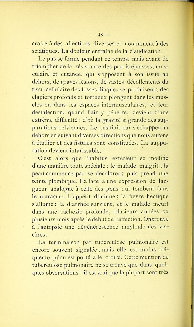 croire à des affections diverses et notamment à des sciatiques. La douleur entraîne de la claudication. Le pus se forme pendant ce temps, mais avant de triompher de la résistance des parois épaisses, mus- culaire et cutanée, qui s’opposent à son issue au dehors, de graves lésions, de vastes décollements du tissu cellulaire des fosses iliaques se produisent; des clapiers profonds et tortueux plongent dans les mus- cles ou dans les espaces intermusculaires, et leur désinfection, quand l’air y pénètre, devient d’une extrême difficulté : d’où la gravité si grande des sup- purations pelviennes. Le pus finit par s’échapper au dehors en suivant diverses directions que nous aurons à étudier et des fistules sont constituées. La suppu- ration devient intarissable. C’est alors que l’habitus extérieur se modifie d’une manière toute spéciale : le malade maigrit ; la peau commence par se décolorer ; puis prend une teinte plombique. La face a une expression de lan- gueur analogue à celle des gens qui tombent dans le marasme. L’appétit diminue ; la fièvre hectique s’allume ; la diarrhée survient, et le malade meurt dans une cachexie profonde, plusieurs années ou plusieurs mois après le début de l’affection. On trouve à l’autopsie une dégénérescence amyloïde des vis- cères. La terminaison par tuberculose pulmonaire est encore souvent signalée ; mais elle est moins fré- quente qu’on est porté à le croire. Cette mention de tuberculose pulmonaire ne se trouve que dans quel- ques observations : il est vrai que la plupart sont très