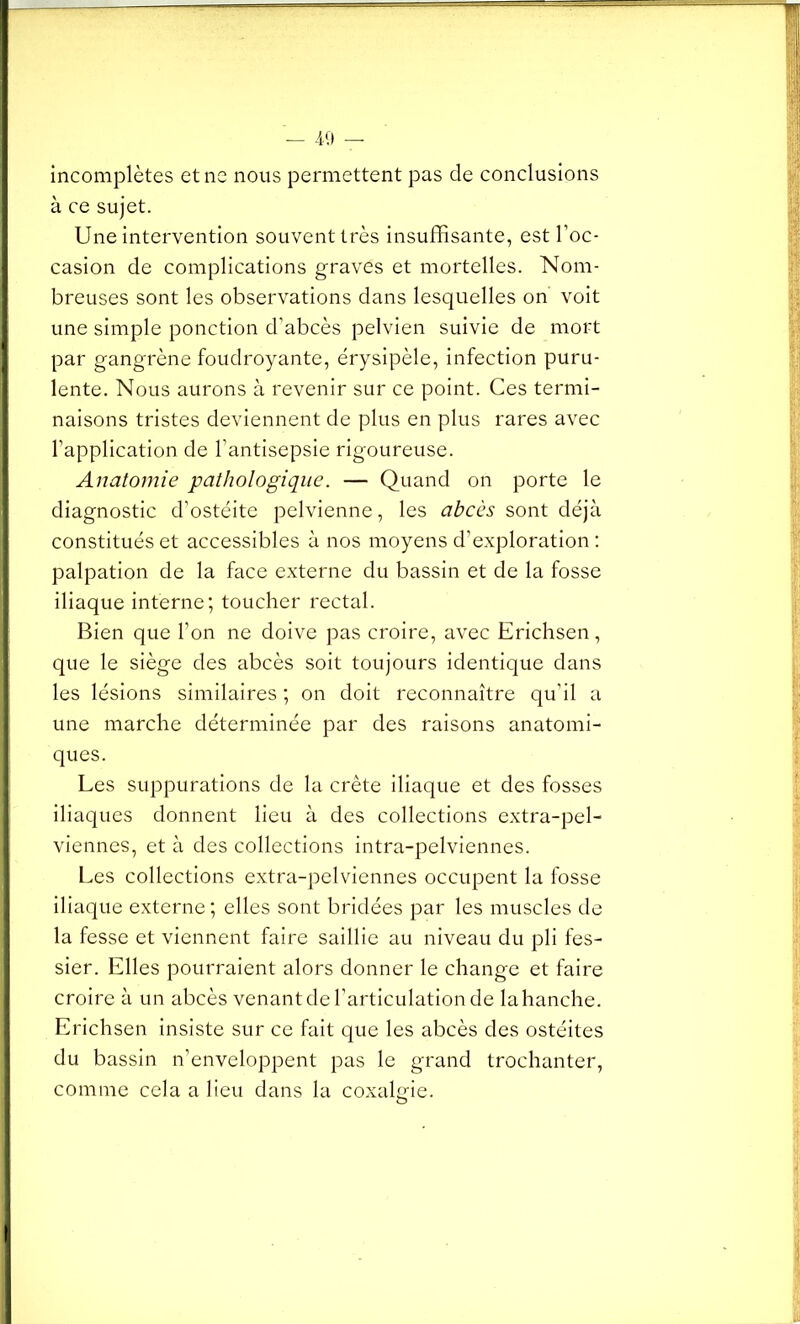 incomplètes et ne nous permettent pas de conclusions à ce sujet. Une intervention souvent très insuffisante, est l’oc- casion de complications graves et mortelles. Nom- breuses sont les observations dans lesquelles on voit une simple ponction d’abcès pelvien suivie de mort par gangrène foudroyante, érysipèle, infection puru- lente. Nous aurons à revenir sur ce point. Ces termi- naisons tristes deviennent de plus en plus rares avec l’application de l’antisepsie rigoureuse. Anatomie pathologique. — Quand on porte le diagnostic d’ostéite pelvienne, les abcès sont déjà constitués et accessibles à nos moyens d’exploration : palpation de la face externe du bassin et de la fosse iliaque interne; toucher rectal. Bien que l’on ne doive pas croire, avec Erichsen, que le siège des abcès soit toujours identique dans les lésions similaires ; on doit reconnaître qu’il a une marche déterminée par des raisons anatomi- ques. Les suppurations de la crête iliaque et des fosses iliaques donnent lieu à des collections extra-pel- viennes, et à des collections intra-pelviennes. Les collections extra-pelviennes occupent la fosse iliaque externe; elles sont bridées par les muscles de la fesse et viennent faire saillie au niveau du pli fes- sier. Elles pourraient alors donner le change et faire croire à un abcès venant de l’articulation de la hanche. Erichsen insiste sur ce fait que les abcès des ostéites du bassin n’enveloppent pas le grand trochanter, comme cela a lieu dans la coxalgie.