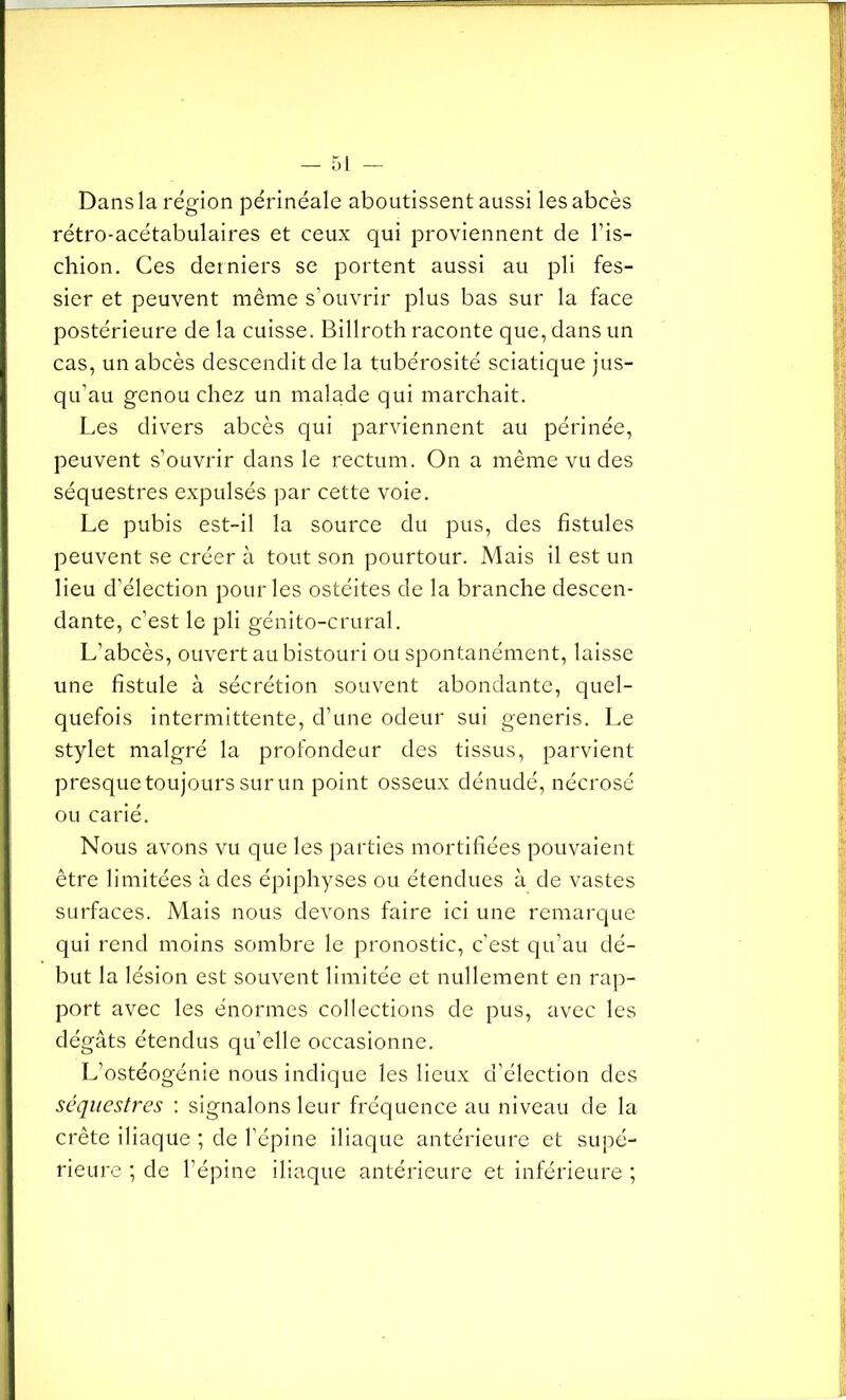 Dans la région périnéale aboutissent aussi les abcès rétro-acétabulaires et ceux qui proviennent de l’is- chion. Ces derniers se portent aussi au pli fes- sier et peuvent même s’ouvrir plus bas sur la face postérieure de la cuisse. Billroth raconte que, dans un cas, un abcès descendit de la tubérosité sciatique jus- qu’au genou chez un malade qui marchait. Les divers abcès qui parviennent au périnée, peuvent s’ouvrir dans le rectum. On a même vu des séquestres expulsés par cette voie. Le pubis est-il la source du pus, des fistules peuvent se créer à tout son pourtour. Mais il est un lieu d’élection pour les ostéites de la branche descen- dante, c’est le pli génito-crural. L’abcès, ouvert au bistouri ou spontanément, laisse une fistule à sécrétion souvent abondante, quel- quefois intermittente, d’une odeur sui generis. Le stylet malgré la profondeur des tissus, parvient presque toujours surun point osseux dénudé, nécrosé ou carié. Nous avons vu que les parties mortifiées pouvaient être limitées à des épiphyses ou étendues à de vastes surfaces. Mais nous devons faire ici une remarque qui rend moins sombre le pronostic, c’est qu’au dé- but la lésion est souvent limitée et nullement en rap- port avec les énormes collections de pus, avec les dégâts étendus qu’elle occasionne. L’ostéogénie nous indique les lieux d’élection des séquestres : signalons leur fréquence au niveau de la crête iliaque ; de l’épine iliaque antérieure et supé- rieure ; de l’épine iliaque antérieure et inférieure ;